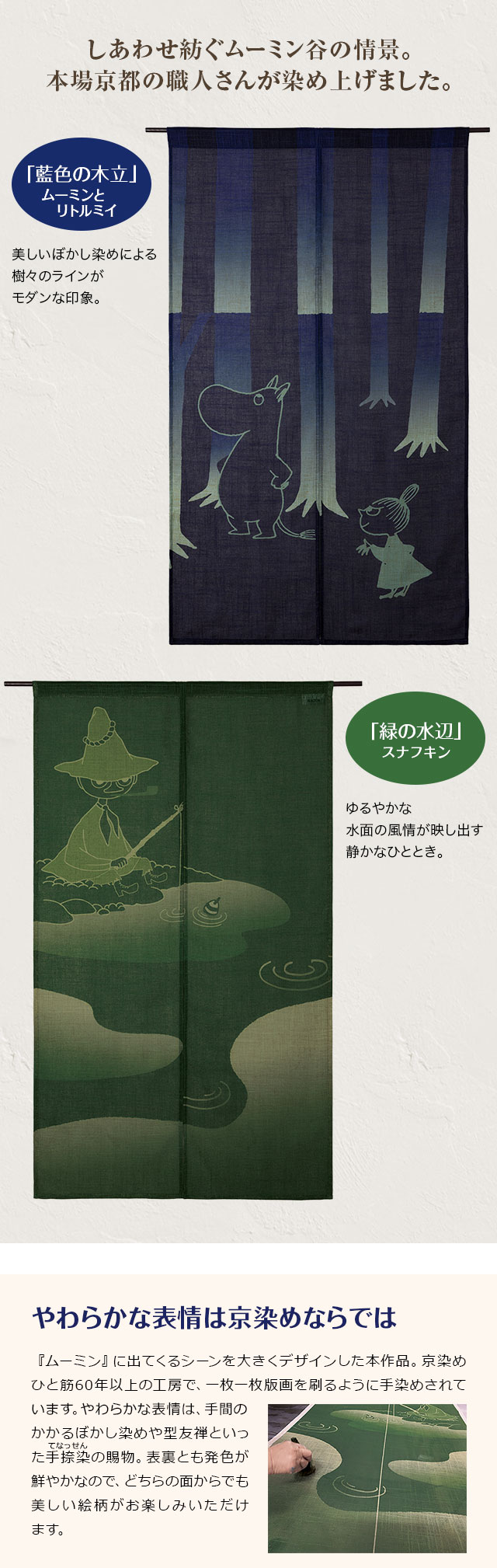 しあわせ紡ぐムーミン谷の情景。本場京都の職人さんが染め上げました。／「藍色の木立」ムーミンとリトルミイ：美しいぼかし染めによる、樹々のラインがモダンな印象。／「緑の水辺」スナフキン：ゆるやかな水面の風情が映し出す静かなひととき。／やわらかな表情は京染めならでは：『ムーミン』に出てくるシーンを大きくデザインした本作品。京染めひと筋60年以上の工房で、一枚一枚版画を刷るように手染めされています。やわらかな表情は、手間のかかるぼかし染めや型友禅といった手捺染の賜物。表裏とも発色が鮮やかなので、どちらの面からでも美しい絵柄がお楽しみいただけます。