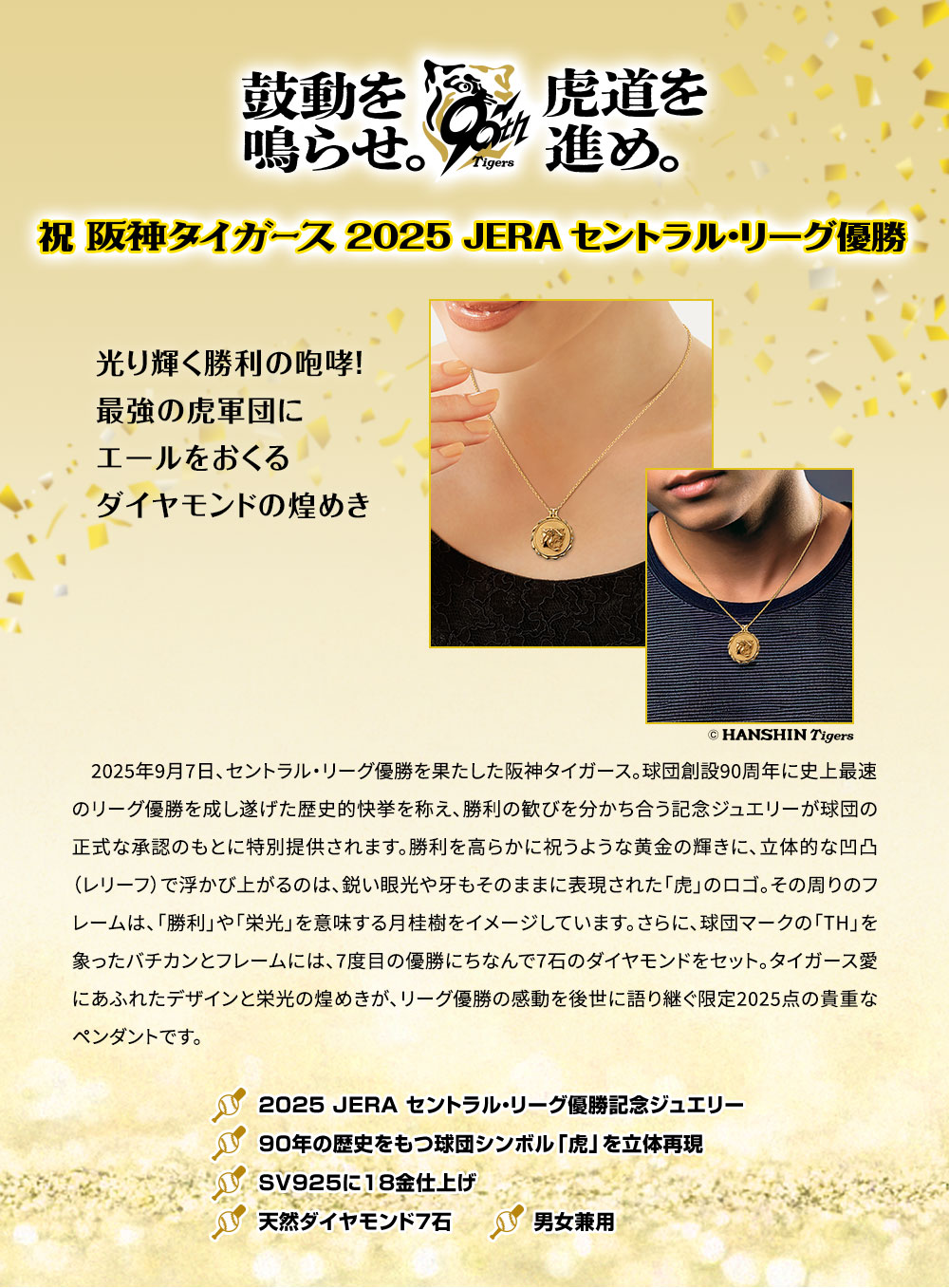 鼓動を鳴らせ。虎道を進め。／祝・阪神タイガース2025 JERA セントラル・リーグ優勝／光り輝く勝利の咆哮！最強の虎軍団にエールをおくるダイヤモンドの煌めき／2025年9月7日、セントラル・リーグ優勝を果たした阪神タイガース。球団創設90周年に史上最速のリーグ優勝を成し遂げた歴史的快挙を称え、勝利の歓びを分かち合う記念ジュエリーが球団の正式な承認のもとに特別提供されます。勝利を高らかに祝うような黄金の輝きに、立体的な凹凸（レリーフ）で浮かび上がるのは、鋭い眼光や牙もそのままに表現された「虎」のロゴ。その周りのフレームは、「勝利」や「栄光」を意味する月桂樹をイメージしています。さらに、球団マークの「TH」を象ったバチカンとフレームには、7度目の優勝にちなんで7石のダイヤモンドをセット。タイガース愛にあふれたデザインと栄光の煌めきが、リーグ優勝の感動を後世に語り継ぐ限定2025点の貴重なペンダントです。／■2025 JERA セントラル・リーグ優勝記念ジュエリー。■90年の歴史をもつ球団シンボル「虎」を立体再現。■SV925に18金仕上げ。■天然ダイヤモンド7石。■男女兼用