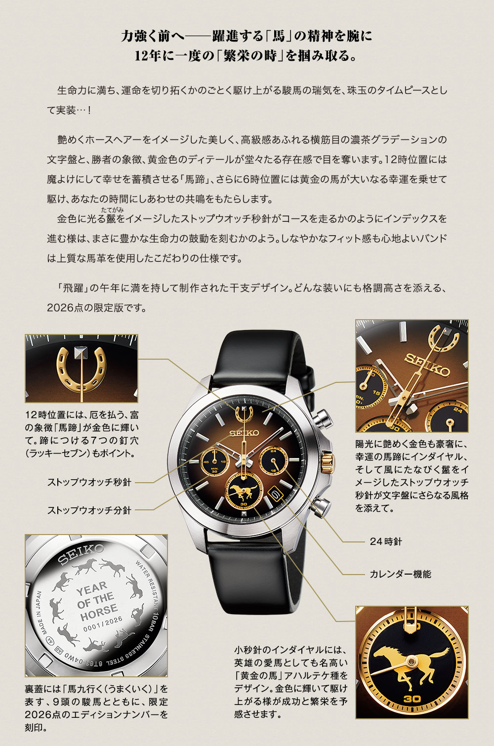 力強く前へ─躍進する「馬」の精神を腕に、12年に一度の「繁栄の時」を掴み取る。／生命力に満ち、運命を切り拓くかのごとく駆け上がる駿馬の瑞気を、珠玉のタイムピースとして実装…！　艶めくホースヘアーをイメージした美しく、高級感あふれる横筋目の濃茶グラデーションの文字盤と、勝者の象徴、黄金色のディテールが堂々たる存在感で目を奪います。12時位置には魔よけにして幸せを蓄積させる「馬蹄」、さらに6時位置には黄金の馬が大いなる幸運を乗せて駆け、あなたの時間にしあわせの共鳴をもたらします。金色に光る鬣をイメージしたストップウオッチ秒針がコースを走るかのようにインデックスを進む様は、まさに豊かな生命力の鼓動を刻むかのよう。しなやかなフィット感も心地よいバンドは上質な馬革を使用したこだわりの仕様です。「飛躍」の午年に満を持して制作された干支デザイン。どんな装いにも格調高さを添える、2026点の限定版です。／陽光に艶めく金色も豪奢に、幸運の馬蹄にインダイヤル、そして風にたなびく鬣をイメージしたストップウオッチ秒針が文字盤にさらなる風格を添えて。／12時位置には、厄を払う、富の象徴「馬蹄」が金色に輝いて。蹄につける７つの釘穴（ラッキーセブン）もポイント。／小秒針のインダイヤルには、英雄の愛馬としても名高い「黄金の馬」アハルテケ種をデザイン。金色に輝いて駆け上がる様が成功と繁栄を予感させます。／裏蓋には「馬九行く（うまくいく）」を表す、9頭の駿馬とともに、限定2026点のエディションナンバーを刻印。