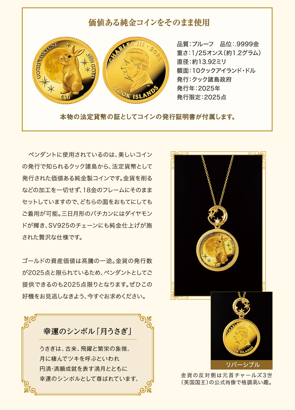 価値ある純金コインをそのまま使用。品質：プルーフ、品位：.9999金、重さ：1/25オンス（約1.2グラム）、直径：約13.92ミリ、額面：10クックアイランド・ドル、発行：クック諸島政府、発行年：2025年、発行限定：2025点。本物の法定貨幣の証としてコインの発行証明書が付属します。／ペンダントに使用されているのは、美しいコインの発行で知られるクック諸島から、法定貨幣として発行された価値ある純金製コインです。金貨を削るなどの加工を一切せず、18金のフレームにそのままセットしていますので、どちらの面をおもてにしてもご着用が可能。三日月形のバチカンにはダイヤモンドが輝き、SV925のチェーンにも純金仕上げが施された贅沢な仕様です。ゴールドの資産価値は高騰の一途。金貨の発行数が2025点と限られているため、ペンダントとしてご提供できるのも2025点限りとなります。ぜひこの好機をお見逃しなきよう、今すぐお求めください。／金貨の反対側は元首チャールズ3世（英国国王）の公式肖像で格調高い趣。／幸運のシンボル「月うさぎ」：うさぎは、古来、飛躍と繁栄の象徴。月に棲んでツキを呼ぶといわれ円満・満願成就を表す満月とともに幸運のシンボルとして尊ばれています。