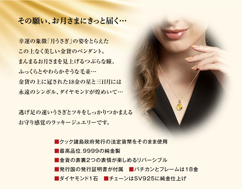 その願い、お月さまにきっと届く…。幸運の象徴「月うさぎ」の姿をとらえたこの上なく美しい金貨のペンダント。まんまるお月さまを見上げるつぶらな瞳、ふっくらとやわらかそうな毛並…金貨の上に冠された18金の星と三日月には永遠のシンボル、ダイヤモンドが煌めいて…。逃げ足の速いうさぎとツキをしっかりつかまえるお守り感覚のラッキージュエリーです。／■クック諸島政府発行の法定貨幣をそのまま使用、■最高品位.9999の純金製、■金貨の表裏2つの表情が楽しめるリバーシブル、■発行国の発行証明書が付属、■バチカンとフレームは18金、■ダイヤモンド1石、■チェーンはSV925に純金仕上げ