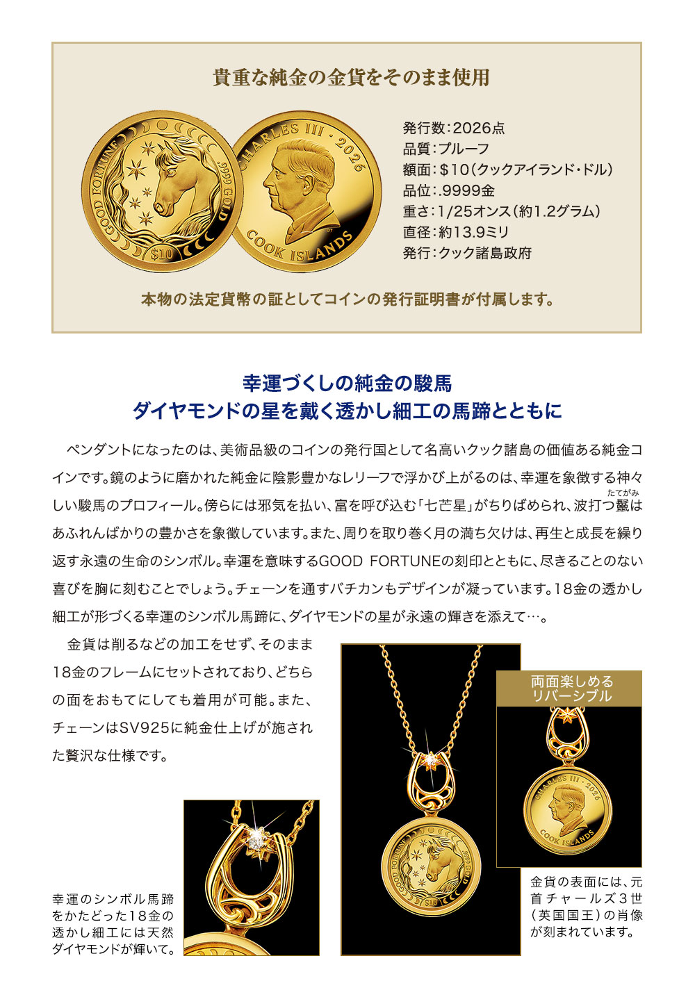 貴重な純金の金貨をそのまま使用。発行数：2026点、品質：プルーフ、額面：＄10（クックアイランド・ドル）、品位：.9999金、重さ：1/25オンス（約1.2グラム）、直径：約13.9ミリ、発行：クック諸島政府。本物の法定貨幣の証としてコインの発行証明書が付属します。／幸運づくしの純金の駿馬、ダイヤモンドの星を戴く透かし細工の馬蹄とともに。ペンダントになったのは、美術品級のコインの発行国として名高いクック諸島の価値ある純金コインです。鏡のように磨かれた純金に陰影豊かなレリーフで浮かび上がるのは、幸運を象徴する神々しい駿馬のプロフィール。傍らには邪気を払い、富を呼び込む「七芒星」がちりばめられ、波打つ鬣はあふれんばかりの豊かさを象徴しています。また、周りを取り巻く月の満ち欠けは、再生と成長を繰り返す永遠の生命のシンボル。幸運を意味するGOOD FORTUNEの刻印とともに、尽きることのない喜びを胸に刻むことでしょう。チェーンを通すバチカンもデザインが凝っています。18金の透かし細工が形づくる幸運のシンボル馬蹄に、ダイヤモンドの星が永遠の輝きを添えて…。金貨は削るなどの加工をせず、そのまま18金のフレームにセットされており、どちらの面をおもてにしても着用が可能。また、チェーンはSV925に純金仕上げが施された贅沢な仕様です。／幸運のシンボル馬蹄をかたどった18金の透かし細工には天然ダイヤモンドが輝いて。金貨の表面には、元首チャールズ3世（英国国王）の肖像が刻まれています。