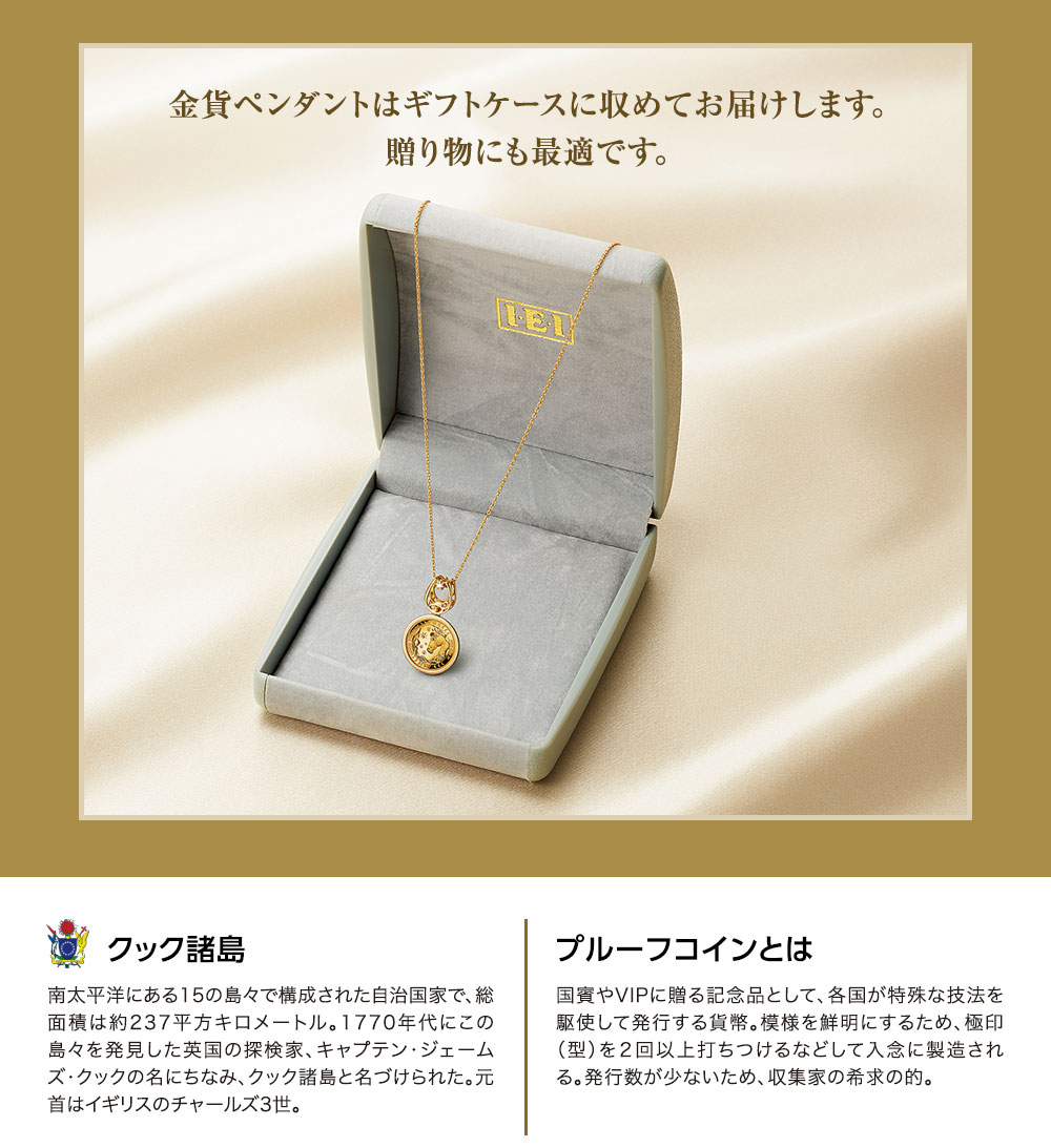 金貨ペンダントはギフトケースに収めてお届けします。贈り物にも最適です。／クック諸島：南太平洋にある15の島々で構成された自治国家で、総面積は約237平方キロメートル。1770年代にこの島々を発見した英国の探検家、キャプテン・ジェームズ・クックの名にちなみ、クック諸島と名づけられた。元首はイギリスのチャールズ3世。／プルーフコインとは：国賓やVIPに贈る記念品として、各国が特殊な技法を駆使して発行する貨幣。模様を鮮明にするため、極印（型）を２回以上打ちつけるなどして入念に製造される。発行数が少ないため、収集家の希求の的。