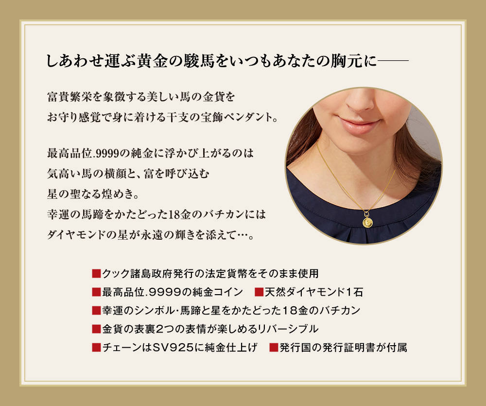 しあわせ運ぶ黄金の駿馬をいつもあなたの胸元に─。富貴繁栄を象徴する美しい馬の金貨をお守り感覚で身に着ける干支の宝飾ペンダント。最高品位.9999の純金に浮かび上がるのは気高い馬の横顔と、富を呼び込む星の聖なる煌めき。幸運の馬蹄をかたどった18金のバチカンにはダイヤモンドの星が永遠の輝きを添えて…。／■クック諸島政府発行の法定貨幣をそのまま使用、■最高品位.9999の純金コイン　■天然ダイヤモンド1石、■幸運のシンボル・馬蹄と星をかたどった18金のバチカン、■金貨の表裏2つの表情が楽しめるリバーシブル、■チェーンはSV925に純金仕上げ、■発行国の発行証明書が付属
