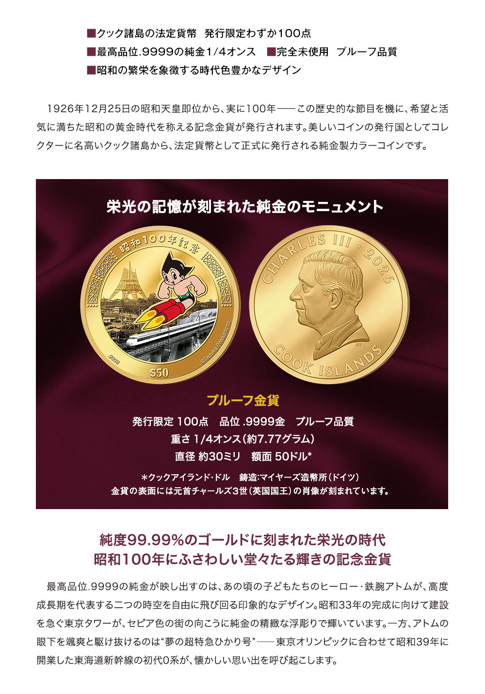 ■クック諸島の法定貨幣　発行限定わずか100点、■最高品位.9999の純金1/4オンス、■完全未使用　プルーフ品質、■昭和の繁栄を象徴する時代色豊かなデザイン／1926年12月25日の昭和天皇即位から、実に100年―この歴史的な節目を機に、希望と活気に満ちた昭和の黄金時代を称える記念金貨が発行されます。美しいコインの発行国としてコレクターに名高いクック諸島から、法定貨幣として正式に発行される純金製カラーコインです。／栄光の記憶が刻まれた純金のモニュメント。プルーフ金貨、発行限定：100点、品位：.9999金　プルーフ品質、重さ：1/4オンス（約7.77グラム）、直径：約30ミリ、額面：50クックアイランド・ドル、鋳造：マイヤーズ造幣所（ドイツ）。金貨の表面には元首チャールズ３世（英国国王）の肖像が刻まれています。／純度99.99％のゴールドに刻まれた栄光の時代、昭和100年にふさわしい堂々たる輝きの記念金貨。最高品位.9999の純金が映し出すのは、あの頃の子どもたちのヒーロー・鉄腕アトムが、高度成長期を代表する二つの時空を自由に飛び回る印象的なデザイン。昭和33年の完成に向けて建設を急ぐ東京タワーが、セピア色の街の向こうに純金の精緻な浮彫りで輝いています。一方、アトムの眼下を颯爽と駆け抜けるのは“夢の超特急ひかり号”―東京オリンピックに合わせて昭和39年に開業した東海道新幹線の初代0系が、懐かしい思い出を呼び起こします。