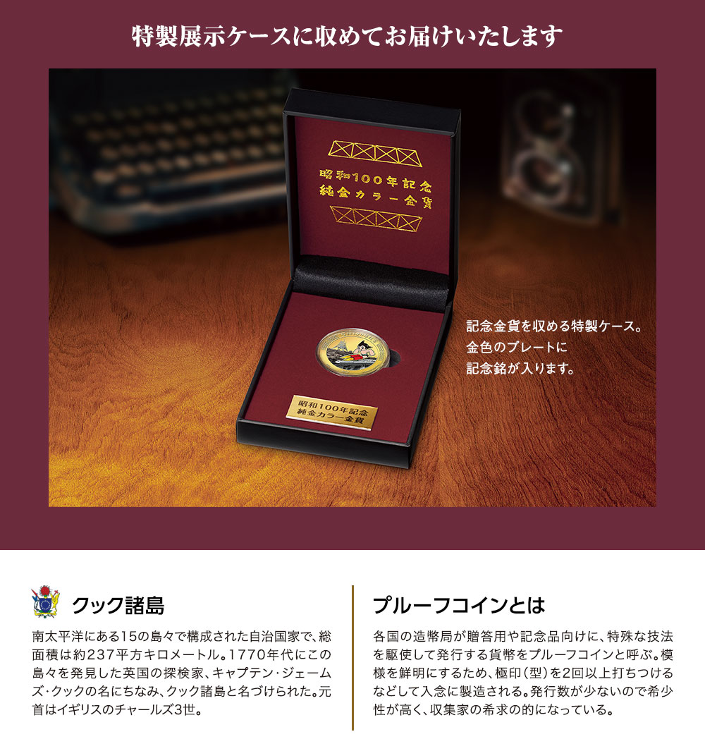 特製展示ケースに収めてお届けいたします。記念金貨を収める特製ケース。金色のプレートに記念銘が入ります。／クック諸島：南太平洋にある15の島々で構成された自治国家で、総面積は約237平方キロメートル。1770年代にこの島々を発見した英国の探検家、キャプテン・ジェームズ・クックの名にちなみ、クック諸島と名づけられた。元首はイギリスのチャールズ3世。／プルーフコインとは：各国の造幣局が贈答用や記念品向けに、特殊な技法を駆使して発行する貨幣をプルーフコインと呼ぶ。模様を鮮明にするため、極印（型）を2回以上打ちつけるなどして入念に製造される。発行数が少ないので希少性が高く、収集家の希求の的になっている。