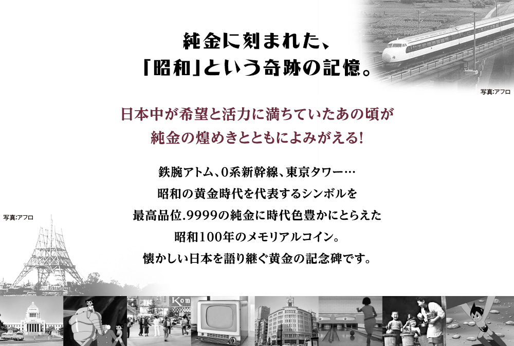 純金に刻まれた、「昭和」という奇跡の記憶。／日本中が希望と活力に満ちていたあの頃が純金の煌めきとともによみがえる！鉄腕アトム、0系新幹線、東京タワー…昭和の黄金時代を代表するシンボルを最高品位.9999の純金に時代色豊かにとらえた昭和100年のメモリアルコイン。懐かしい日本を語り継ぐ黄金の記念碑です。