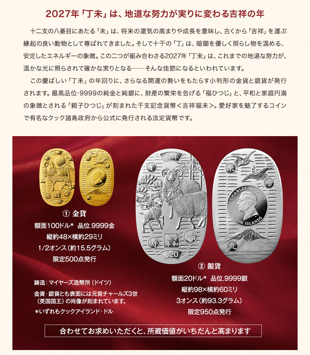2027年「丁未」は、地道な努力が実りに変わる吉祥の年／十二支の八番目にあたる「未」は、将来の運気の高まりや成長を意味し、古くから「吉祥」を運ぶ縁起の良い動物として尊ばれてきました。そして十干の「丁」は、暗闇を優しく照らし物を温める、安定したエネルギーの象徴。この二つが組み合わさる2027年「丁未」は、これまでの地道な努力が、温かな光に照らされて確かな実りとなる─そんな佳節になるといわれています。この慶ばしい「丁未」の年回りに、さらなる開運の勢いをもたらす小判形の金貨と銀貨が発行されます。最高品位･9999の純金と純銀に、財産の繁栄を告げる「福ひつじ」と、平和と家庭円満の象徴とされる「親子ひつじ」が刻まれた干支記念貨幣＜吉祥福未＞。愛好家を魅了するコインで有名なクック諸島政府から公式に発行される法定貨幣です。／① 金貨：額面100クックアイランド・ドル、品位.9999金、縦約48×横約29ミリ、1/2オンス（約15.5グラム）、限定500点発行。② 銀貨：額面20クックアイランド・ドル、品位.9999銀、縦約98×横約60ミリ、3オンス（約93.3グラム）、限定950点発行。鋳造：マイヤーズ造幣所（ドイツ）。金貨・銀貨とも表面には元首チャールズ3世（英国国王）の肖像が刻まれています。合わせてお求めいただくと、所蔵価値がいちだんと高まります。