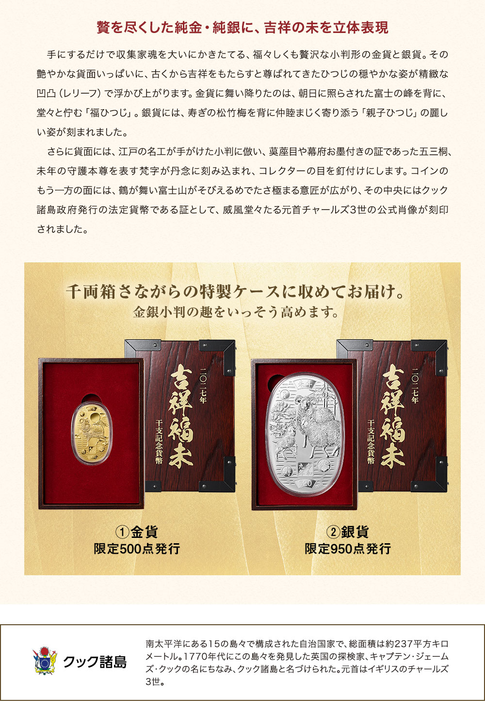贅を尽くした純金・純銀に、吉祥の未を立体表現。手にするだけで収集家魂を大いにかきたてる、福々しくも贅沢な小判形の金貨と銀貨。その艶やかな貨面いっぱいに、古くから吉祥をもたらすと尊ばれてきたひつじの穏やかな姿が精緻な凹凸（レリーフ）で浮かび上がります。金貨に舞い降りたのは、朝日に照らされた富士の峰を背に、堂々と佇む「福ひつじ」。銀貨には、寿ぎの松竹梅を背に仲睦まじく寄り添う「親子ひつじ」の麗しい姿が刻まれました。さらに貨面には、江戸の名工が手がけた小判に倣い、茣蓙目や幕府お墨付きの証であった五三桐、未年の守護本尊を表す梵字が丹念に刻み込まれ、コレクターの目を釘付けにします。コインのもう一方の面には、鶴が舞い富士山がそびえるめでたさ極まる意匠が広がり、その中央にはクック諸島政府発行の法定貨幣である証として、威風堂々たる元首チャールズ3世の公式肖像が刻印されました。／千両箱さながらの特製ケースに収めてお届け。金銀小判の趣をいっそう高めます。①金貨：限定500点発行、②銀貨：限定950点発行／クック諸島：南太平洋にある15の島々で構成された自治国家で、総面積は約237平方キロメートル。1770年代にこの島々を発見した英国の探検家、キャプテン・ジェームズ・クックの名にちなみ、クック諸島と名づけられた。元首はイギリスのチャールズ3世。