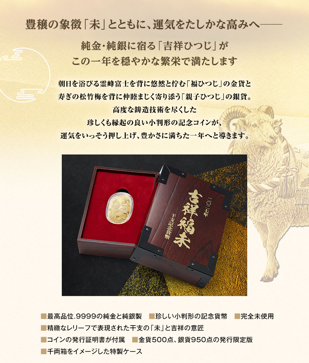 豊穣の象徴「未」とともに、運気をたしかな高みへ─。純金・純銀に宿る「吉祥ひつじ」がこの一年を穏やかな繁栄で満たします。朝日を浴びる霊峰富士を背に悠然と佇む「福ひつじ」の金貨と寿ぎの松竹梅を背に仲睦まじく寄り添う「親子ひつじ」の銀貨。高度な鋳造技術を尽くした珍しくも縁起の良い小判形の記念コインが、運気をいっそう押し上げ、豊かさに満ちた一年へと導きます。／■最高品位.9999の純金と純銀製、■珍しい小判形の記念貨幣、■完全未使用、■精緻なレリーフで表現された干支の「未」と吉祥の意匠、■コインの発行証明書が付属、■金貨500点、銀貨950点の発行限定版、■千両箱をイメージした特製ケース