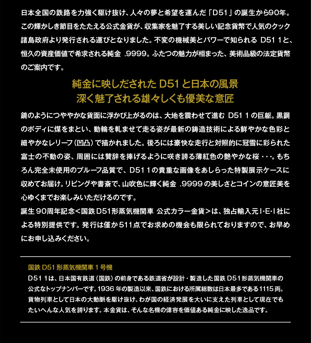 日本全国の鉄路を力強く駆け抜け、人々の夢と希望を運んだ「D51」の誕生から90年。この輝かしき節目をたたえる公式金貨が、収集家を魅了する美しい記念貨幣で人気のクック諸島政府より発行される運びとなりました。不変の機械美とパワーで知られるD51 1と、恒久の資産価値で希求される純金.9999。ふたつの魅力が相まった、美術品級の法定貨幣のご案内です。／純金に映しだされたD51と日本の風景。深く魅了される雄々しくも優美な意匠／鏡のようにつややかな貨面に浮かび上がるのは、大地を震わせて進むD51 1の巨躯。黒鋼のボディに煤をまとい、動輪を軋ませて走る姿が最新の鋳造技術による鮮やかな色彩と細やかなレリーフ（凹凸）で描かれました。後ろには豪快な走行と対照的に冠雪に彩られた富士の不動の姿、周囲には賛辞を捧げるように咲き誇る薄紅色の艶やかな桜…。もちろん完全未使用のプルーフ品質で、D51 1の貴重な画像をあしらった特製展示ケースに収めてお届け。リビングや書斎で、山吹色に輝く純金.9999の美しさとコインの意匠美を心ゆくまでお楽しみいただけるのです。誕生90周年記念＜国鉄D51形蒸気機関車 公式カラー金貨＞は、独占輸入元Ｉ・Ｅ・Ｉ社による特別提供です。発行は僅か511点でお求めの機会も限られておりますので、お早めにお申し込みください。／国鉄D51形蒸気機関車1号機：D51 1は、日本国有鉄道（国鉄）の前身である鉄道省が設計・製造した国鉄D51形蒸気機関車の公式なトップナンバーです。1936年の製造以来、国鉄における所属総数は日本最多である1115両。貨物列車として日本の大動脈を駆け抜け、わが国の経済発展を大いに支えた列車として現在でもたいへんな人気を誇ります。本金貨は、そんな名機の偉容を価値ある純金に映した逸品です。