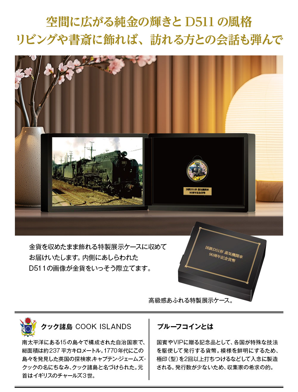 空間に広がる純金の輝きとD511の風格。リビングや書斎に飾れば、訪れる方との会話も弾んで：金貨を収めたまま飾れる特製展示ケースに収めてお届けいたします。内側にあしらわれたD51 1の画像が金貨をいっそう際立てます。／クック諸島 COOK ISLANDS：南太平洋にある15の島々で構成された自治国家で、総面積は約237平方キロメートル。1770年代にこの島々を発見した英国の探検家、キャプテン・ジェームズ・クックの名にちなみ、クック諸島と名づけられた。元首はイギリスのチャールズ3世。／プルーフコインとは：国賓やVIPに贈る記念品として、各国が特殊な技法を駆使して発行する貨幣。模様を鮮明にするため、極印（型）を2回以上打ちつけるなどして入念に製造される。発行数が少ないため、収集家の希求の的。