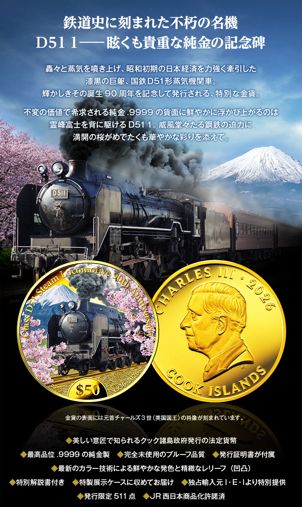 鉄道史に刻まれた不朽の名機D51 1―眩くも貴重な純金の記念碑／轟々と蒸気を噴き上げ、昭和初期の日本経済を力強く牽引した漆黒の巨躯、国鉄D51形蒸気機関車。輝かしきその誕生90周年を記念して発行される、特別な金貨。不変の価値で希求される純金.9999の貨面に鮮やかに浮かび上がるのは霊峰富士を背に駆けるD51 1。威風堂々たる鋼鉄の迫力に満開の桜がめでたくも華やかな彩りを添えて。金貨の表面には元首チャールズ3世（英国国王）の肖像が刻まれています。／◆美しい意匠で知られるクック諸島政府発行の法定貨幣、◆最高品位.9999の純金製、◆完全未使用のプルーフ品質、◆発行証明書が付属、◆最新のカラー技術による鮮やかな発色と精緻なレリーフ（凹凸）、◆特別解説書付き、◆特製展示ケースに収めてお届け、◆独占輸入元I・E・Iより特別提供、◆発行限定511点、◆JR西日本商品化許諾済