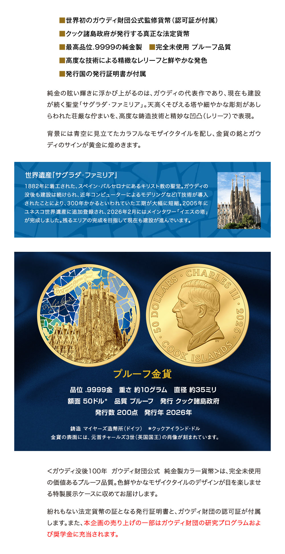■世界初のガウディ財団公式監修貨幣（認可証が付属）、■クック諸島政府が発行する真正な法定貨幣、■高品位.9999の純金製、■完全未使用 プルーフ品質、■高度な技術による精緻なレリーフと鮮やかな発色、■発行国の発行証明書が付属／純金の眩い輝きに浮かび上がるのは、ガウディの代表作であり、現在も建設が続く聖堂「サグラダ・ファミリア」。天高くそびえる塔や細やかな彫刻があしらわれた荘厳な佇まいを、高度な鋳造技術と精妙な凹凸（レリーフ）で表現。背景には青空に見立てたカラフルなモザイクタイルを配し、金貨の銘とガウディのサインが黄金に煌めきます。世界遺産「サグラダ・ファミリア」：1882年に着工された、スペイン・バルセロナにあるキリスト教の聖堂。ガウディの没後も建設は続けられ、近年コンピューターによるモデリングなどIT技術が導入されたことにより、300年かかるといわれていた工期が大幅に短縮。2005年にユネスコ世界遺産に追加登録され、2026年2月にはメインタワー「イエスの塔」が完成しました。残るエリアの完成を目指して現在も建設が進んでいます。／プルーフ金貨」品位 .9999金、重さ 約10グラム、直径 約35ミリ、額面 50ドル＊、品質 プルーフ、発行 クック諸島政府、発行数 200点　発行年 2026年。鋳造 マイヤーズ造幣所（ドイツ）　＊クックアイランド・ドル。金貨の表面には、元首チャールズ3世（英国国王）の肖像が刻まれています。／＜ガウディ没後100年 ガウディ財団公式 純金製カラー貨幣＞は、完全未使用の価値あるプルーフ品質。色鮮やかなモザイクタイルのデザインが目を楽しませる特製展示ケースに収めてお届けします。紛れもない法定貨幣の証となる発行証明書と、ガウディ財団の認可証が付属します。また、本企画の売り上げの一部はガウディ財団の研究プログラムおよび奨学金に充当されます。