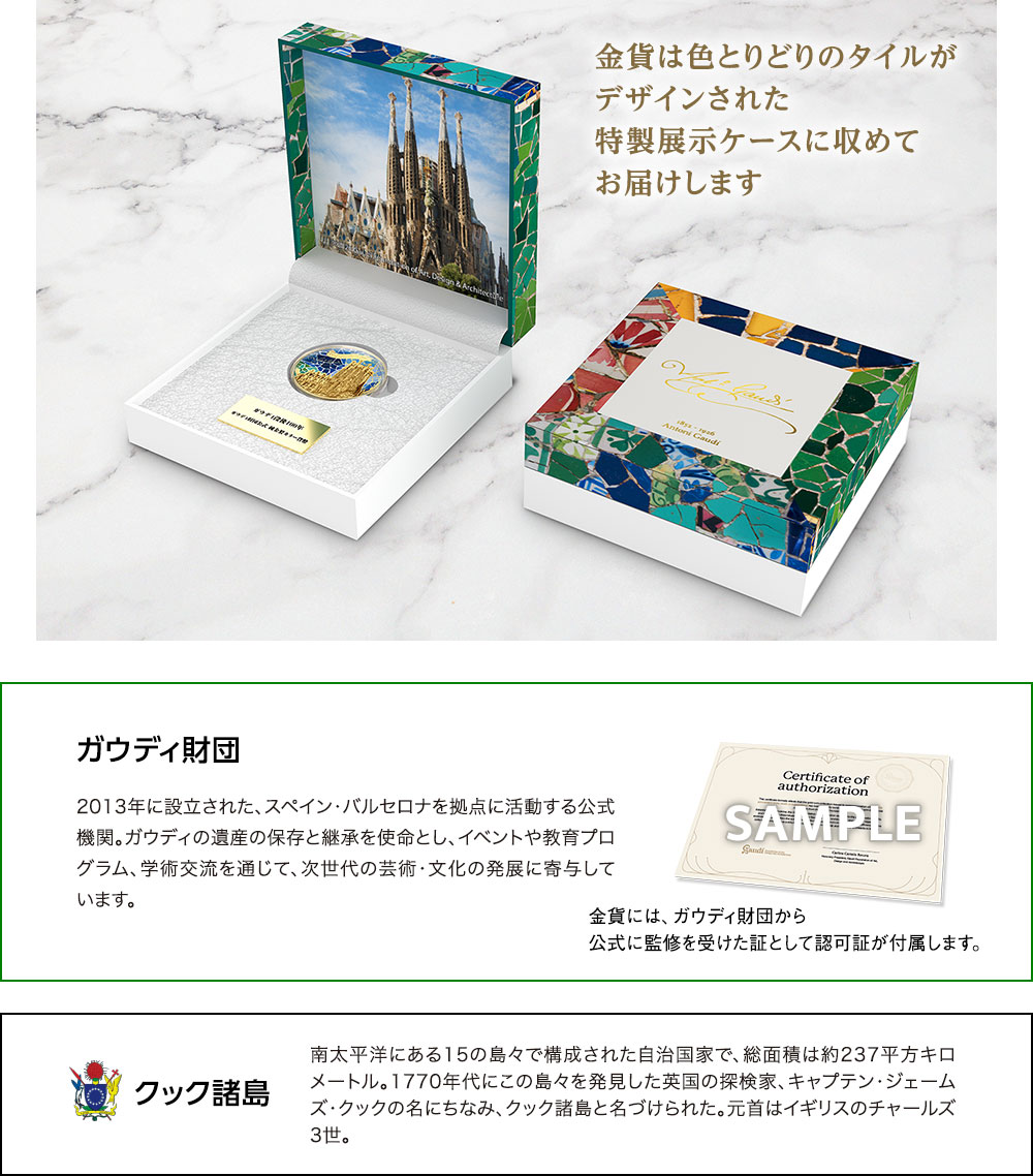 金貨は色とりどりのタイルがデザインされた特製展示ケースに収めてお届けします。／ガウディ財団：2013年に設立された、スペイン・バルセロナを拠点に活動する公式機関。ガウディの遺産の保存と継承を使命とし、イベントや教育プログラム、学術交流を通じて、次世代の芸術・文化の発展に寄与しています。金貨には、ガウディ財団から公式に監修を受けた証として認可証が付属します。／クック諸島：南太平洋にある15の島々で構成された自治国家で、総面積は約237平方キロメートル。1770年代にこの島々を発見した英国の探検家、キャプテン・ジェームズ・クックの名にちなみ、クック諸島と名づけられた。元首はイギリスのチャールズ3世。