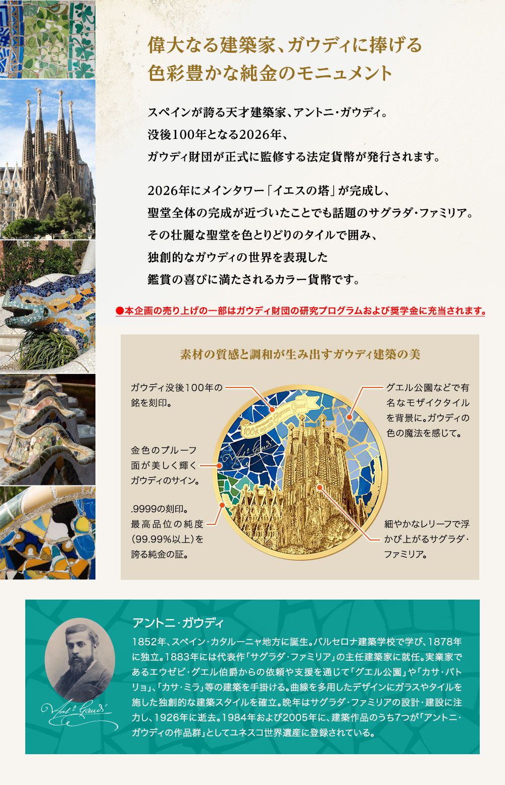 偉大なる建築家、ガウディに捧げる色彩豊かな純金のモニュメント／スペインが誇る天才建築家、アントニ・ガウディ。没後100年となる2026年、ガウディ財団が正式に監修する法定貨幣が発行されます。2026年にメインタワー「イエスの塔」が完成し、聖堂全体の完成が近づいたことでも話題のサグラダ・ファミリア。その壮麗な聖堂を色とりどりのタイルで囲み、独創的なガウディの世界を表現した鑑賞の喜びに満たされるカラー貨幣です。●本企画の売り上げの一部はガウディ財団の研究プログラムおよび奨学金に充当されます。／素材の質感と調和が生み出すガウディ建築の美：1,ガウディ没後100年の銘を刻印。2,金色のプルーフ面が美しく輝くガウディのサイン。3,.9999の刻印。最高品位の純度（99.99％以上）を誇る純金の証。4,グエル公園などで有名なモザイクタイルを背景に。ガウディの色の魔法を感じて。5,細やかなレリーフで浮かび上がるサグラダ・ファミリア。／アントニ・ガウディ：1852年、スペイン・カタルーニャ地方に誕生。バルセロナ建築学校で学び、1878年に独立。1883年には代表作「サグラダ・ファミリア」の主任建築家に就任。実業家であるエウゼビ・グエル伯爵からの依頼や支援を通じて「グエル公園」や「カサ・バトリョ」、「カサ・ミラ」等の建築を手掛ける。曲線を多用したデザインにガラスやタイルを施した独創的な建築スタイルを確立。晩年はサグラダ・ファミリアの設計・建設に注力し、1926年に逝去。1984年および2005年に、建築作品のうち7つが「アントニ・ガウディの作品群」としてユネスコ世界遺産に登録されている。