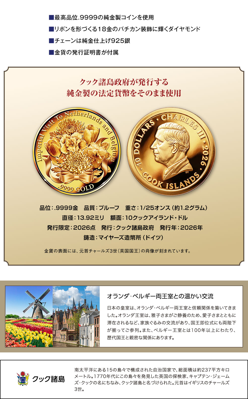 ■最高品位.9999の純金製コインを使用、■リボンを形づくる18金のバチカン装飾に輝くダイヤモンド、■チェーンは純金仕上げ925銀、■金貨の発行証明書が付属／クック諸島政府が発行する純金製の法定貨幣をそのまま使用。品位：.9999金、品質：プルーフ、重さ：1/25オンス（約1.2グラム）、直径：13.92ミリ、額面：10クックアイランド・ドル、発行限定：2026点、発行：クック諸島政府、発行年：2026年、鋳造：マイヤーズ造幣所（ドイツ）／金貨の表面には、元首チャールズ3世（英国国王）の肖像が刻まれています。／オランダ・ベルギー両王室との温かい交流：日本の皇室は、オランダ・ベルギー両王室と信頼関係を築いてきました。オランダ王室は、雅子さまがご静養のため、愛子さまとともに滞在されるなど、家族ぐるみの交流があり、国王即位式にも両陛下が揃ってご参列。また、ベルギー王室とは100年以上にわたり、歴代国王と親密な関係にあります。／クック諸島：南太平洋にある15の島々で構成された自治国家で、総面積は約237平方キロメートル。1770年代にこの島々を発見した英国の探検家、キャプテン・ジェームズ・クックの名にちなみ、クック諸島と名づけられた。元首はイギリスのチャールズ3世。