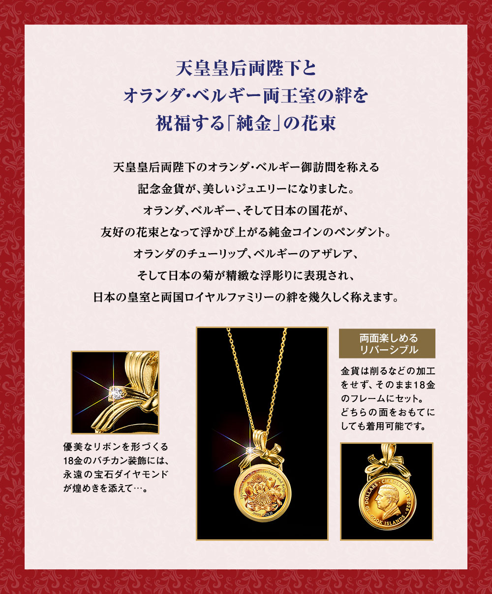 天皇皇后両陛下とオランダ・ベルギー両王室の絆を祝福する「純金」の花束／天皇皇后両陛下のオランダ・ベルギー御訪問を称える記念金貨が、美しいジュエリーになりました。オランダ、ベルギー、そして日本の国花が、友好の花束となって浮かび上がる純金コインのペンダント。オランダのチューリップ、ベルギーのアザレア、そして日本の菊が精緻な浮彫りに表現され、日本の皇室と両国ロイヤルファミリーの絆を幾久しく称えます。優美なリボンを形づくる18金のバチカン装飾には、永遠の宝石ダイヤモンドが煌めきを添えて…。／両面楽しめるリバーシブル：金貨は削るなどの加工をせず、そのまま18金のフレームにセット。どちらの面をおもてにしても着用可能です。