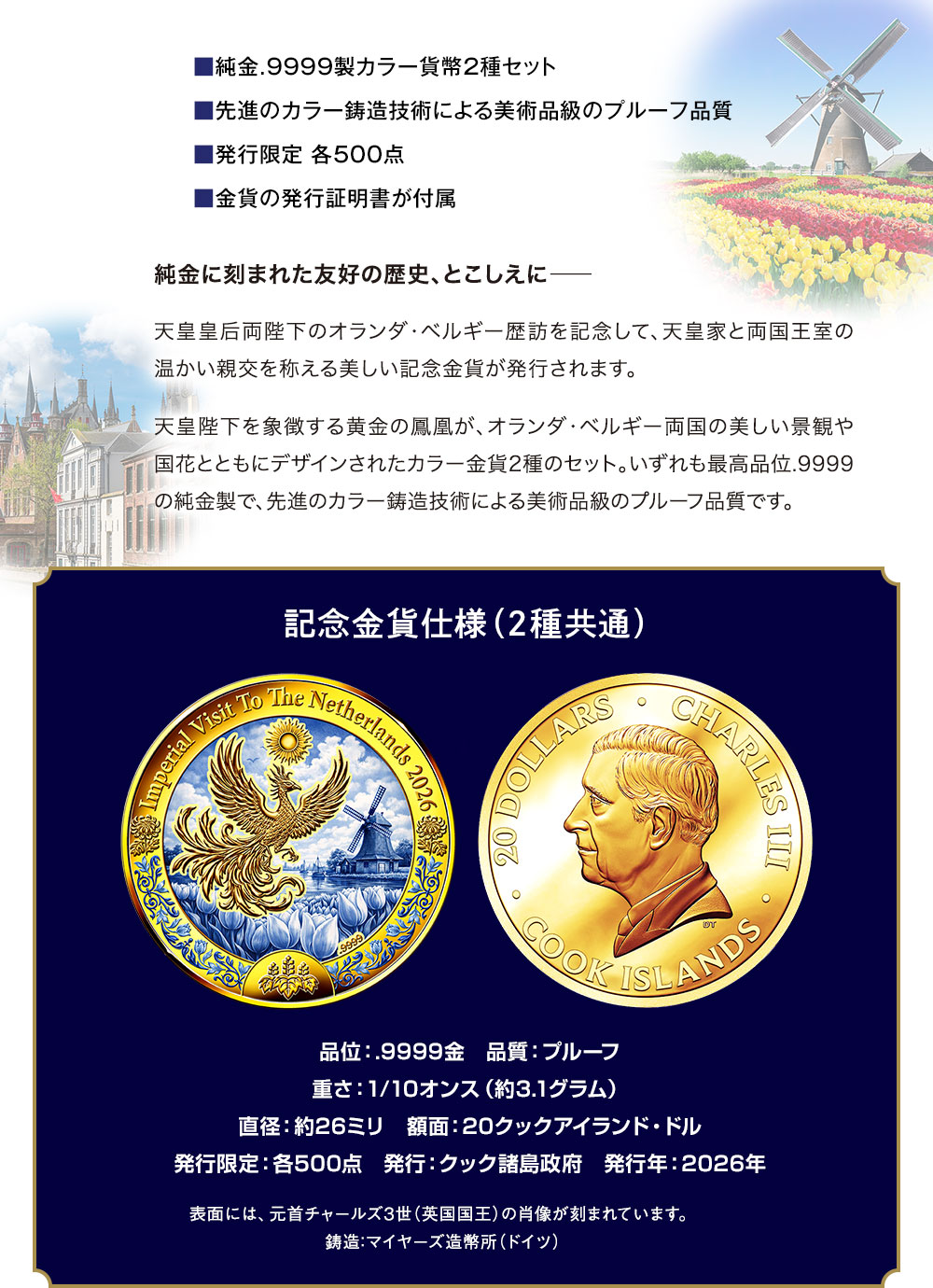 ■純金.9999製カラー貨幣2種セット、■先進のカラー鋳造技術による美術品級のプルーフ品質、■発行限定 各500点、■金貨の発行証明書が付属／純金に刻まれた友好の歴史、とこしえに―。天皇皇后両陛下のオランダ・ベルギー歴訪を記念して、天皇家と両国王室の温かい親交を称える美しい記念金貨が発行されます。天皇陛下を象徴する黄金の鳳凰が、オランダ・ベルギー両国の美しい景観や国花とともにデザインされたカラー金貨2種のセット。いずれも最高品位.9999の純金製で、先進のカラー鋳造技術による美術品級のプルーフ品質です。／記念金貨仕様（2種共通）品位：.9999金、品質：プルーフ、重さ：1/10オンス（約3.1グラム）、直径：約26ミリ　額面：20クックアイランド・ドル、発行限定：各500点、発行：クック諸島政府、発行年：2026年。表面には、元首チャールズ3世（英国国王）の肖像が刻まれています。鋳造：マイヤーズ造幣所（ドイツ）