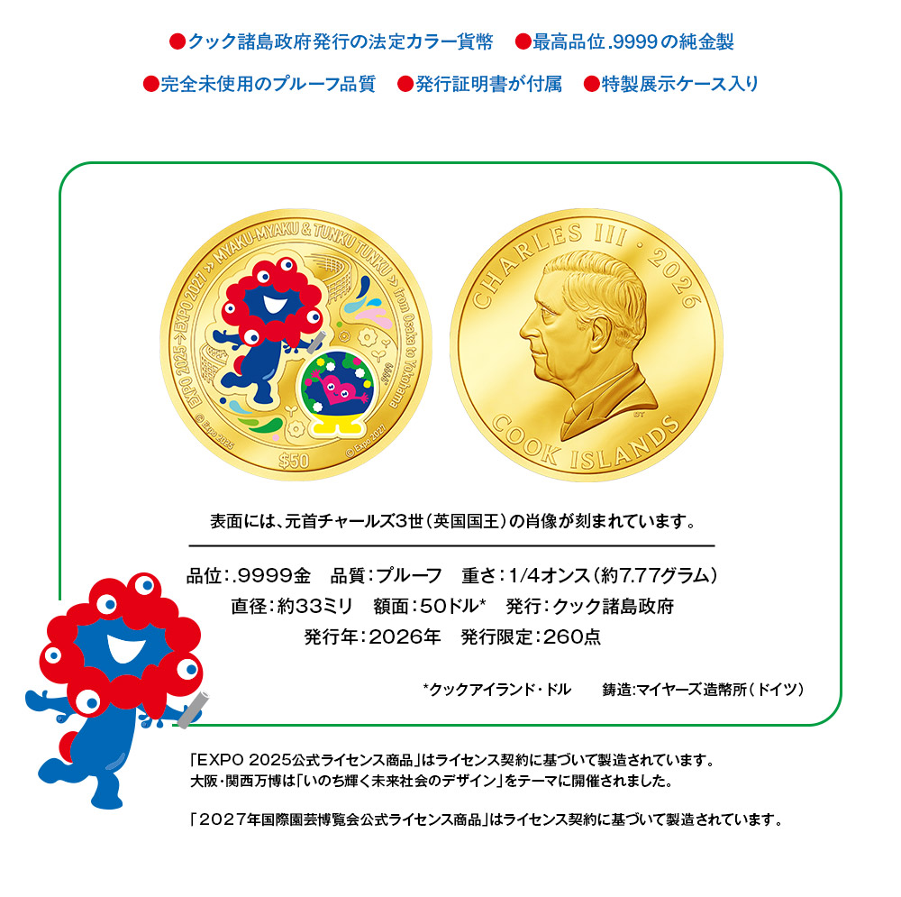 ●クック諸島政府発行の法定カラー貨幣、●最高品位.9999の純金製、●完全未使用のプルーフ品質、●発行証明書が付属、●特製展示ケース入り。表面には、元首チャールズ3世（英国国王）の肖像が刻まれています。／品位：.9999金、品質：プルーフ、重さ：1/4オンス（約7.77グラム）、直径：約33ミリ、額面：50クックアイランド・ドル、発行：クック諸島政府、発行年：2026年、発行限定：260点／「EXPO 2025公式ライセンス商品」はライセンス契約に基づいて製造されています。大阪・関西万博は「いのち輝く未来社会のデザイン」をテーマに開催されました。「2027年国際園芸博覧会公式ライセンス商品」はライセンス契約に基づいて製造されています。