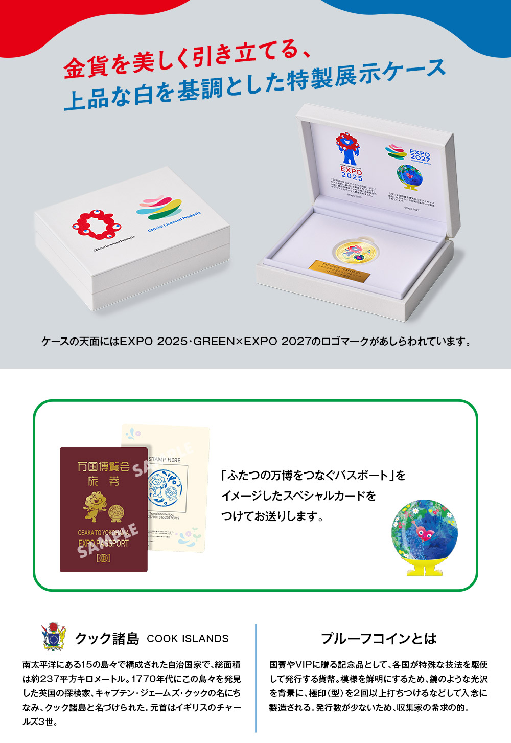 
金貨を美しく引き立てる、上品な白を基調とした特製展示ケース。ケースの天面にはEXPO 2025・GREEN×EXPO 2027のロゴマークがあしらわれています。「ふたつの万博をつなぐパスポート」をイメージしたスペシャルカードをつけてお送りします。／クック諸島：南太平洋にある15の島々で構成された自治国家で、総面積は約237平方キロメートル。1770年代にこの島々を発見した英国の探検家、キャプテン・ジェームズ・クックの名にちなみ、クック諸島と名づけられた。元首はイギリスのチャールズ3世。／プルーフコインとは：国賓やVIPに贈る記念品として、各国が特殊な技法を駆使して発行する貨幣。模様を鮮明にするため、鏡のような光沢を背景に、極印（型）を2回以上打ちつけるなどして入念に製造される。発行数が少ないため、収集家の希求の的。