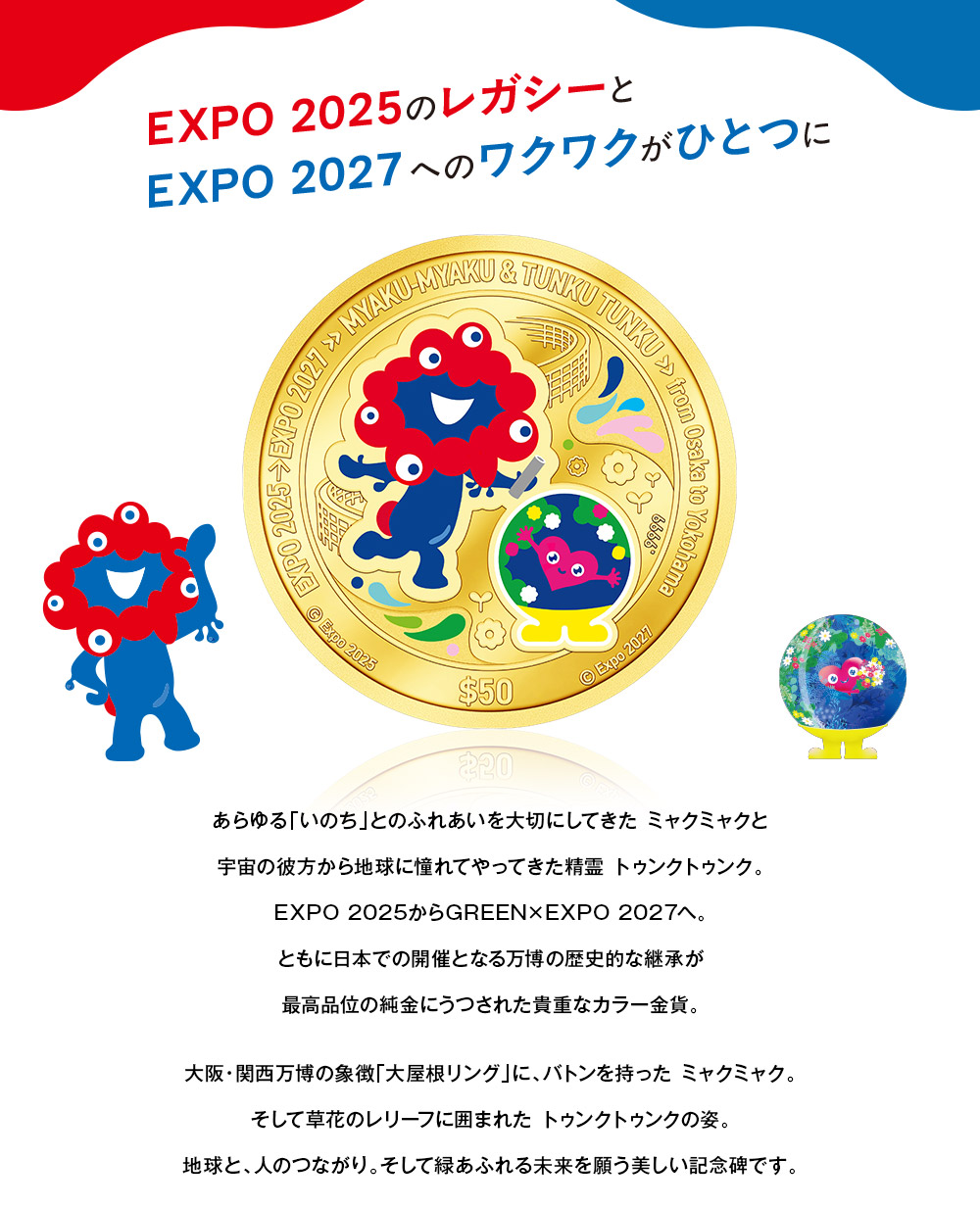EXPO2025のレガシーとEXPO2027へのワクワクがひとつに／あらゆる「いのち」とのふれあいを大切にしてきた ミャクミャクと、宇宙の彼方から地球に憧れてやってきた精霊 トゥンクトゥンク。EXPO 2025からGREEN×EXPO 2027へ。ともに日本での開催となる万博の歴史的な継承が最高品位の純金にうつされた貴重なカラー金貨。大阪・関西万博の象徴「大屋根リング」に、バトンを持った ミャクミャク。そして草花のレリーフに囲まれた トゥンクトゥンクの姿。地球と、人のつながり。そして緑あふれる未来を願う美しい記念碑です。