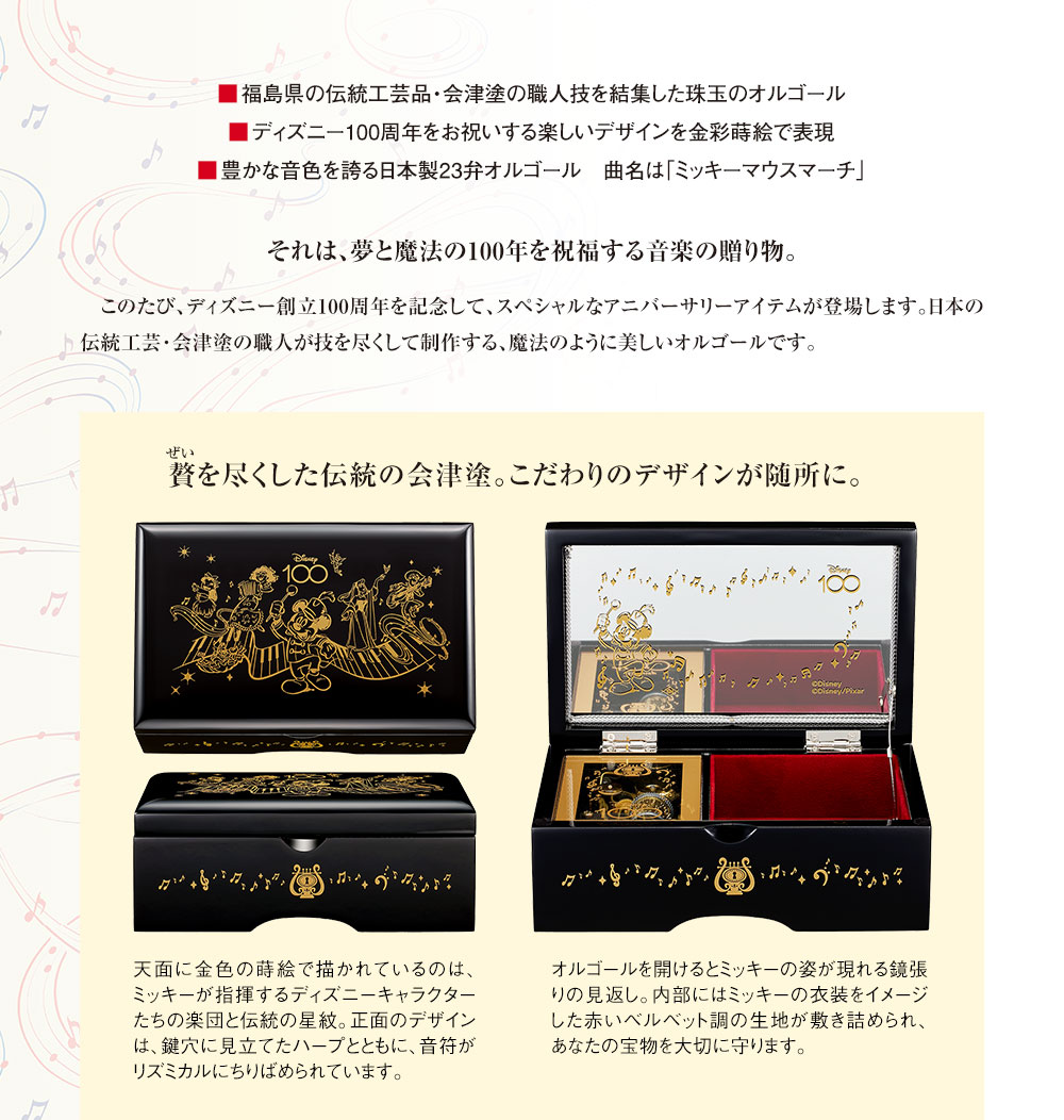 ■福島県の伝統工芸品・会津塗の職人技を結集した珠玉のオルゴール、■ディズニー100周年をお祝いする楽しいデザインを金彩蒔絵で表現。■豊かな音色を誇る日本製23弁オルゴール　曲名は「ミッキーマウスマーチ」／それは、夢と魔法の100年を祝福する音楽の贈り物。このたび、ディズニー創立100周年を記念して、スペシャルなアニバーサリーアイテムが登場します。日本の伝統工芸・会津塗の職人が技を尽くして制作する、魔法のように美しいオルゴールです。／贅を尽くした伝統の会津塗。こだわりのデザインが随所に。天面に金色の蒔絵で描かれているのは、ミッキーが指揮するディズニーキャラクターたちの楽団と伝統の星紋。正面のデザインは、鍵穴に見立てたハープとともに、音符がリズミカルにちりばめられています。オルゴールを開けるとミッキーの姿が現れる鏡張りの見返し。内部にはミッキーの衣装をイメージした赤いベルベット調の生地が敷き詰められ、あなたの宝物を大切に守ります。