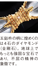 五鈷杵の柄に煌めくのは4石のダイヤモンド（金剛石）。地球上でもっとも強固な宝石であり、不屈の精神の象徴です。
