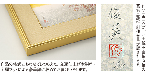 作品の格式にあわせてしつらえた、金泥仕上げ木製枠・金襴マットによる豪華額に収めてお届けいたします。／作品一点一点に、西田俊英画伯直筆の署名・落款・制作番号が記されます。