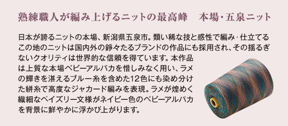 熟練職人が編み上げるニットの最高峰　本場・五泉ニット：日本が誇るニットの本場、新潟県五泉市。類い稀な技と感性で編み・仕立てるこの地のニットは国内外の錚々たるブランドの作品にも採用され、その揺るぎないクオリティは世界的な信頼を得ています。本作品は上質な本場ベビーアルパカを惜しみなく用い、ラメの輝きを湛えるブルー糸を含めた12色にも染め分けた絣糸で高度なジャカード編みを表現。ラメが煌めく繊細なペイズリー文様がネイビー色のベビーアルパカを背景に鮮やかに浮かび上がります。