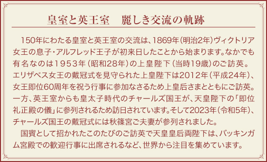 皇室と英王室　麗しき交流の軌跡：150年にわたる皇室と英王室の交流は、1869年（明治2年）ヴィクトリア女王の息子・アルフレッド王子が初来日したことから始まります。なかでも有名なのは1953年（昭和28年）の上皇陛下（当時19歳）のご訪英。エリザベス女王の戴冠式を見守られた上皇陛下は2012年（平成24年）、女王即位60周年を祝う行事に参加なさるため上皇后さまとともにご訪英。一方、英王室からも皇太子時代のチャールズ国王が、天皇陛下の「即位礼正殿の儀」に参列されるため訪日されています。そして2023年（令和5年）、チャールズ国王の戴冠式には秋篠宮ご夫妻が参列されました。国賓として招かれたこのたびのご訪英で天皇皇后両陛下は、バッキンガム宮殿での歓迎行事に出席されるなど、世界から注目を集めています。