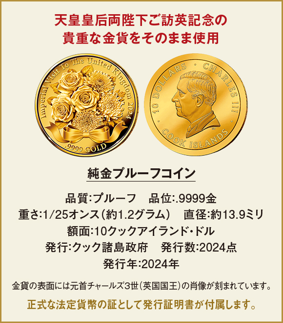 天皇皇后両陛下ご訪英記念の貴重な金貨をそのまま使用。純金プルーフコイン。品質：プルーフ、品位：.9999金、重さ：1/25オンス（約1.2グラム）、直径：約13.9ミリ、額面：10クックアイランド・ドル、発行：クック諸島政府、発行数：2024点、発行年：2024年。金貨の表面には元首チャールズ3世（英国国王）の肖像が刻まれています。正式な法定貨幣の証として発行証明書が付属します。