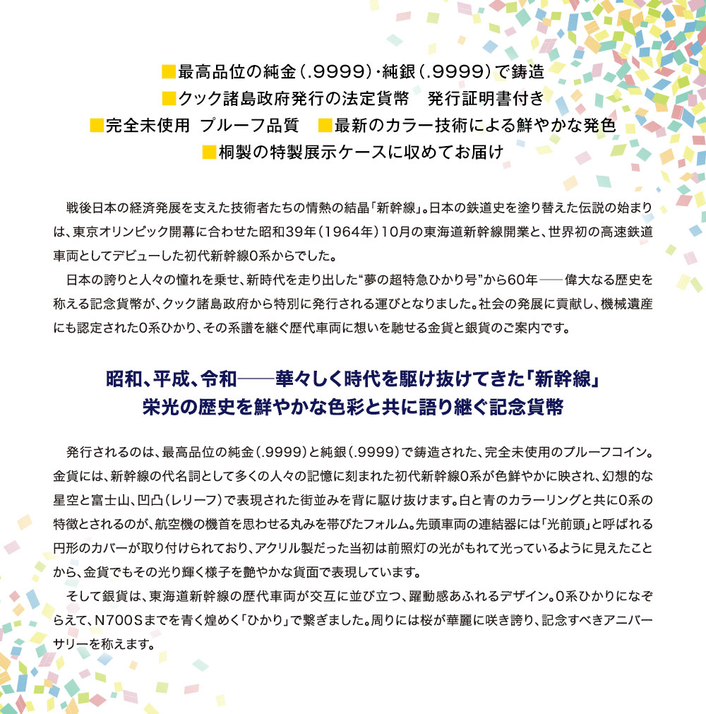 ■最高品位の純金（.9999）・純銀（.9999）で鋳造。■クック諸島政府発行の法定貨幣　発行証明書付き。■完全未使用 プルーフ品質　■最新のカラー技術による鮮やかな発色。■桐製の特製展示ケースに収めてお届け／戦後日本の経済発展を支えた技術者たちの情熱の結晶「新幹線」。日本の鉄道史を塗り替えた伝説の始まりは、東京オリンピック開幕に合わせた昭和39年（1964年）10月の東海道新幹線開業と、世界初の高速鉄道車両としてデビューした初代新幹線0系からでした。日本の誇りと人々の憧れを乗せ、新時代を走り出した“夢の超特急ひかり号”から60年―偉大なる歴史を称える記念貨幣が、クック諸島政府から特別に発行される運びとなりました。社会の発展に貢献し、機械遺産にも認定された0系ひかり、その系譜を継ぐ歴代車両に想いを馳せる金貨と銀貨のご案内です。／昭和、平成、令和…華々しく時代を駆け抜けてきた「新幹線」。栄光の歴史を鮮やかな色彩と共に語り継ぐ記念貨幣／発行されるのは、最高品位の純金（.9999）と純銀（.9999）で鋳造された、完全未使用のプルーフコイン。金貨には、新幹線の代名詞として多くの人々の記憶に刻まれた初代新幹線0系が色鮮やかに映され、幻想的な星空と富士山、凹凸（レリーフ）で表現された街並みを背に駆け抜けます。白と青のカラーリングと共に0系の特徴とされるのが、航空機の機首を思わせる丸みを帯びたフォルム。先頭車両の連結器には「光前頭」と呼ばれる円形のカバーが取り付けられており、アクリル製だった当初は前照灯の光がもれて光っているように見えたことから、金貨でもその光り輝く様子を艶やかな貨面で表現しています。そして銀貨は、東海道新幹線の歴代車両が交互に並び立つ、躍動感あふれるデザイン。0系ひかりになぞらえて、Ｎ700Ｓまでを青く煌めく「ひかり」で繋ぎました。周りには桜が華麗に咲き誇り、記念すべきアニバーサリーを称えます。