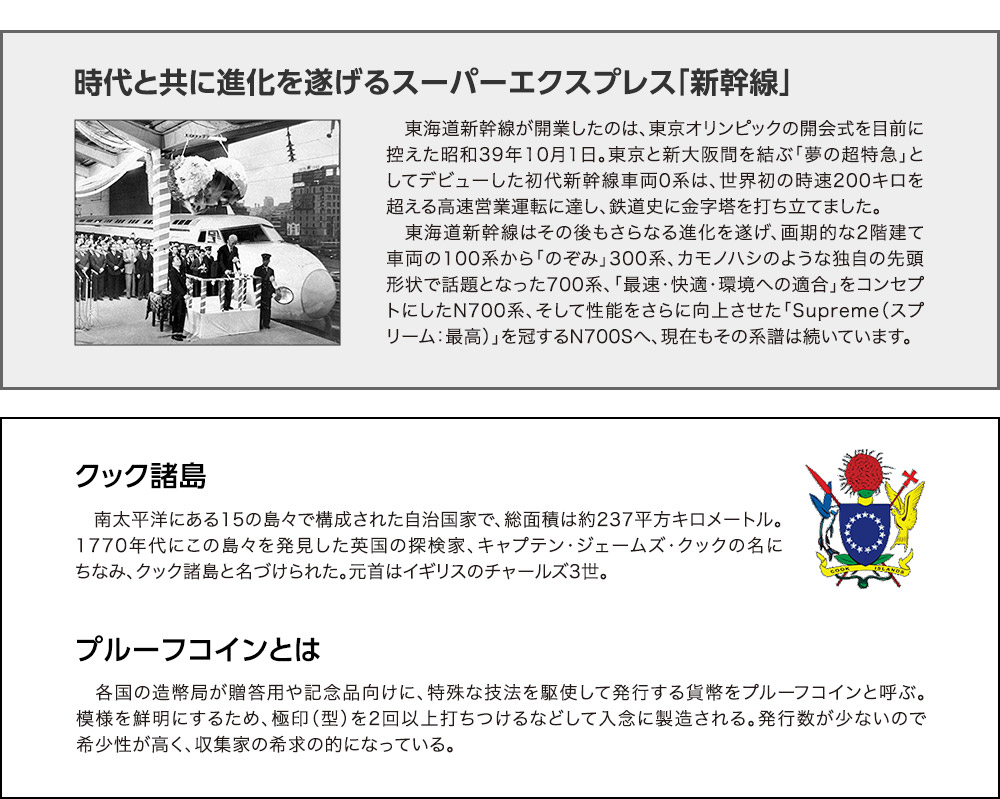 特製展示ケースに時代と共に進化を遂げるスーパーエクスプレス「新幹線」：東海道新幹線が開業したのは、東京オリンピックの開会式を目前に控えた昭和39年10月1日。東京と新大阪間を結ぶ「夢の超特急」としてデビューした初代新幹線車両0系は、世界初の時速200キロを超える高速営業運転に達し、鉄道史に金字塔を打ち立てました。東海道新幹線はその後もさらなる進化を遂げ、画期的な2階建て車両の100系から「のぞみ」300系、カモノハシのような独自の先頭形状で話題となった700系、「最速・快適・環境への適合」をコンセプトにしたN700系、そして性能をさらに向上させた「Supreme（スプリーム：最高）」を冠するN700Sへ、現在もその系譜は続いています。／クック諸島：南太平洋にある15の島々で構成された自治国家で、総面積は約237平方キロメートル。1770年代にこの島々を発見した英国の探検家、キャプテン・ジェームズ・クックの名にちなみ、クック諸島と名づけられた。元首はイギリスのチャールズ3世。／プルーフコインとは：各国の造幣局が贈答用や記念品向けに、特殊な技法を駆使して発行する貨幣をプルーフコインと呼ぶ。模様を鮮明にするため、極印（型）を2回以上打ちつけるなどして入念に製造される。発行数が少ないので希少性が高く、収集家の希求の的になっている。