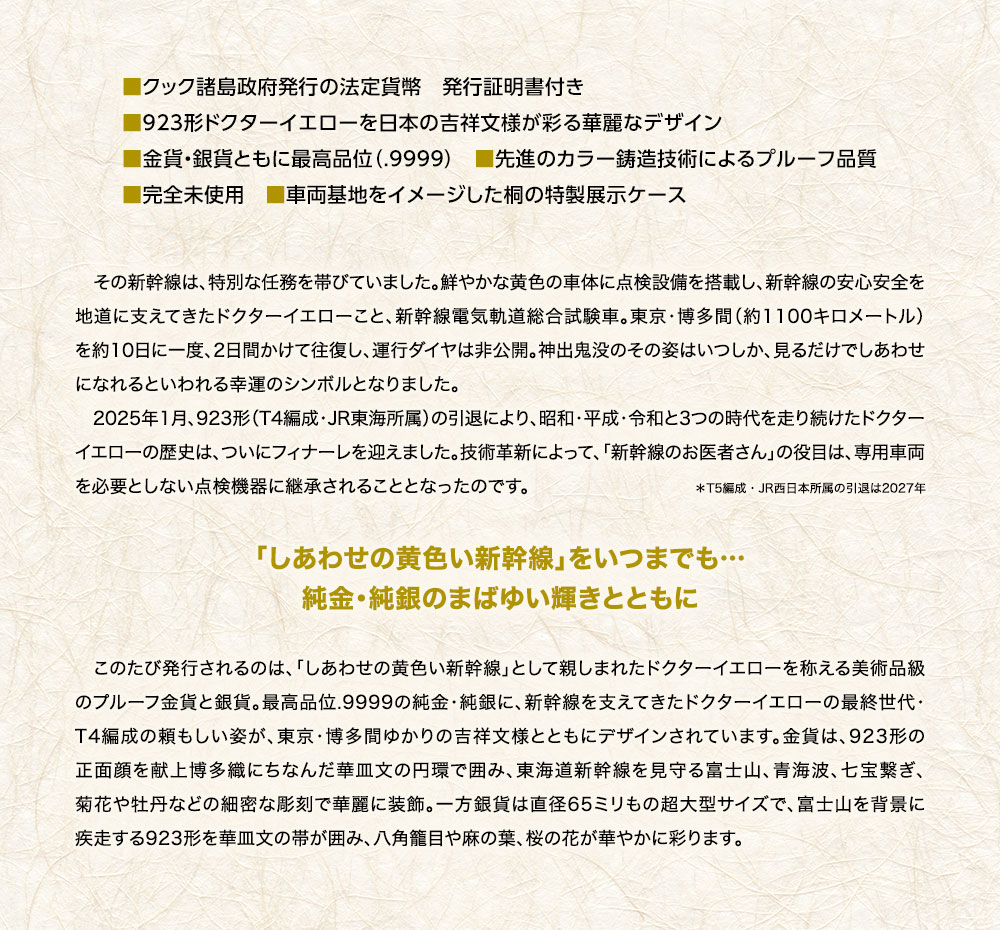 ■クック諸島政府発行の法定貨幣　発行証明書付き。■923形ドクターイエローを日本の吉祥文様が彩る華麗なデザイン。■金貨・銀貨ともに最高品位（.9999）。■先進のカラー鋳造技術によるプルーフ品質。■完全未使用。■車両基地をイメージした桐の特製展示ケース／その新幹線は、特別な任務を帯びていました。鮮やかな黄色の車体に点検設備を搭載し、新幹線の安心安全を地道に支えてきたドクターイエローこと、新幹線電気軌道総合試験車。東京・博多間（約1100キロメートル）を約10日に一度、2日間かけて往復し、運行ダイヤは非公開。神出鬼没のその姿はいつしか、見るだけでしあわせになれるといわれる幸運のシンボルとなりました。2025年1月、923形（T4編成・JR東海所属）の引退により、昭和・平成・令和と3つの時代を走り続けたドクターイエローの歴史は、ついにフィナーレを迎えました。技術革新によって、「新幹線のお医者さん」の役目は、専用車両を必要としない点検機器に継承されることとなったのです（T5編成・JR西日本所属の引退は2027年）。／「しあわせの黄色い新幹線」をいつまでも…。純金・純銀のまばゆい輝きとともに／このたび発行されるのは、「しあわせの黄色い新幹線」として親しまれたドクターイエローを称える美術品級のプルーフ金貨と銀貨。最高品位.9999の純金・純銀に、新幹線を支えてきたドクターイエローの最終世代・T4編成の頼もしい姿が、東京・博多間ゆかりの吉祥文様とともにデザインされています。金貨は、923形の正面顔を献上博多織にちなんだ華皿文の円環で囲み、東海道新幹線を見守る富士山、青海波、七宝繋ぎ、菊花や牡丹などの細密な彫刻で華麗に装飾。一方銀貨は直径65ミリもの超大型サイズで、富士山を背景に疾走する923形を華皿文の帯が囲み、八角籠目や麻の葉、桜の花が華やかに彩ります。