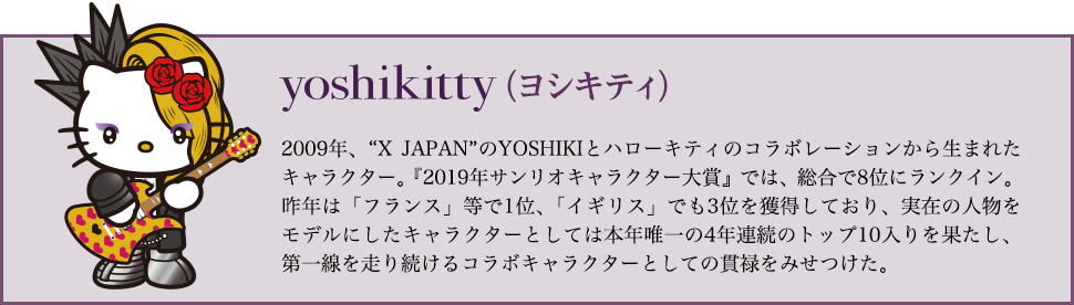 yoshikitty（ヨシキティ）…2009年、X JAPANのYOSHIKIとハローキティのコラボレーションから生まれたキャラクター。『2019年サンリオキャラクター大賞』では、総合で8位にランクイン。昨年は「フランス」等で1位、「イギリス」でも3位を獲得しており、実在の人物をモデルにしたキャラクターとしては本年唯一の4年連続のトップ10入りを果たし、第一線を走り続けるコラボキャラクターとしての貫禄をみせつけた。