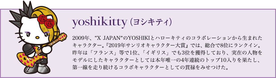 yoshikitty（ヨシキティ）…2009年、X JAPANのYOSHIKIとハローキティのコラボレーションから生まれたキャラクター。『2019年サンリオキャラクター大賞』では、総合で8位にランクイン。昨年は「フランス」等で1位、「イギリス」でも3位を獲得しており、実在の人物をモデルにしたキャラクターとしては本年唯一の4年連続のトップ10入りを果たし、第一線を走り続けるコラボキャラクターとしての貫禄をみせつけた。