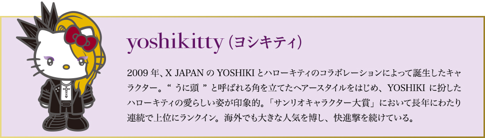 yoshikitty（ヨシキティ）…2009年、X JAPANのYOSHIKIとハローキティのコラボレーションによって誕生したキャラクター。“うに頭”と呼ばれる角を立てたヘアースタイルをはじめ、YOSHIKIに扮したハローキティの愛らしい姿が印象的。「サンリオキャラクター大賞」において長年にわたり連続で上位にランクイン。海外でも大きな人気を博し、快進撃を続けている。