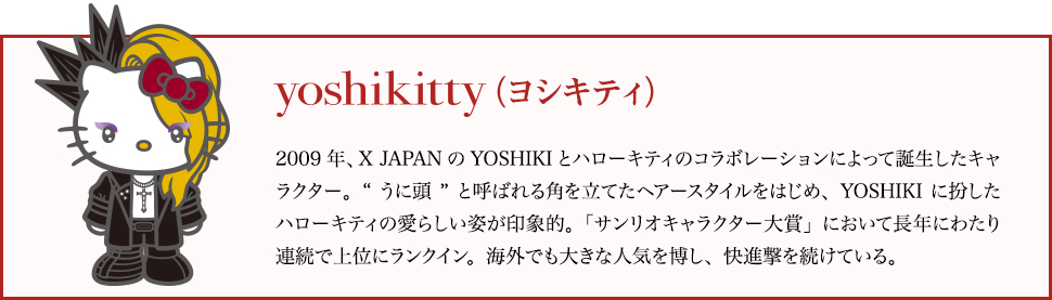 yoshikitty（ヨシキティ）：2009年、X JAPANのYOSHIKIとハローキティのコラボレーションによって誕生したキャラクター。“うに頭”と呼ばれる角を立てたヘアースタイルをはじめ、YOSHIKIに扮したハローキティの愛らしい姿が印象的。「サンリオキャラクター大賞」において長年にわたり連続で上位にランクイン。海外でも大きな人気を博し、快進撃を続けている。