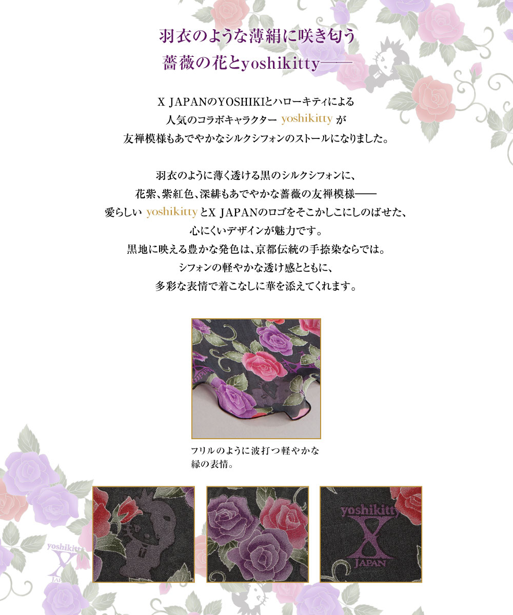 羽衣のような薄絹に咲き匂う薔薇の花とyoshikitty──／X JAPANのYOSHIKIとハローキティによる人気のコラボキャラクターyoshikittyが友禅模様もあでやかなシルクシフォンのストールになりました。羽衣のように薄く透ける黒のシルクシフォンに、花紫、紫紅色、深緋もあでやかな薔薇の友禅模様──。愛らしいyoshikittyとX JAPANのロゴをそこかしこにしのばせた、心にくいデザインが魅力です。黒地に映える豊かな発色は、京都伝統の手捺染ならでは。シフォンの軽やかな透け感とともに、多彩な表情で着こなしに華を添えてくれます。
