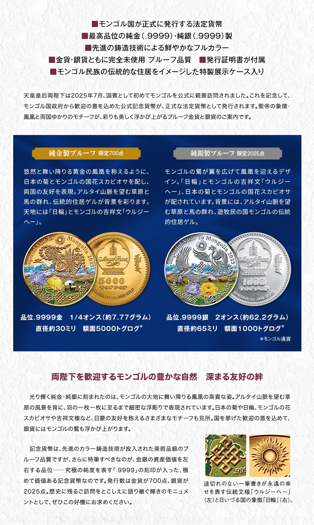 ■モンゴル国が正式に発行する法定貨幣。■最高品位の純金（.9999）・純銀（.9999）製。■先進の鋳造技術による鮮やかなフルカラー。■金貨・銀貨ともに完全未使用 プルーフ品質。■発行証明書が付属。■モンゴル民族の伝統的な住居をイメージした特製展示ケース入り／天皇皇后両陛下は2025年7月、国賓として初めてモンゴルを公式に親善訪問されました。これを記念して、モンゴル国政府から歓迎の意を込めた公式記念貨幣が、正式な法定貨幣として発行されます。聖帝の象徴・鳳凰と両国ゆかりのモチーフが、彩りも美しく浮かび上がるプルーフ金貨と銀貨のご案内です。／純金製プルーフ 限定700点：悠然と舞い降りる黄金の鳳凰を称えるように、日本の菊とモンゴルの国花スカビオサを配し、両国の友好を表現。アルタイ山脈を望む草原と馬の群れ、伝統的住居ゲルが背景を彩ります。天地には「日輪」とモンゴルの吉祥文「ウルジーヘー」。■品位.9999金　1/4オンス（約7.77グラム）、■直径約30ミリ、■額面5000トグログ／純銀製プルーフ　限定2025点：モンゴルの鷲が翼を広げて鳳凰を迎えるデザイン。「日輪」とモンゴルの吉祥文「ウルジーヘー」、日本の菊とモンゴルの国花スカビオサが配されています。背景には、アルタイ山脈を望む草原と馬の群れ、遊牧民の国モンゴルの伝統的住居ゲル。■品位.9999銀、■2オンス（約62.2グラム）、■直径約65ミリ、■額面1000トグログ。／両陛下を歓迎するモンゴルの豊かな自然　深まる友好の絆：光り輝く純金・純銀に刻まれたのは、モンゴルの大地に舞い降りる鳳凰の高貴な姿。アルタイ山脈を望む草原の風景を背に、羽の一枚一枚に至るまで細密な浮彫りで表現されています。日本の菊や日輪、モンゴルの花スカビオサや吉祥文様など、日蒙の友好を称えるさまざまなモチーフも見所。国を挙げた歓迎の意を込めて、銀貨にはモンゴルの鷲も浮かび上がります。記念貨幣は、先進のカラー鋳造技術が投入された美術品級のプルーフ品質ですが、さらに特筆すべきなのが、金銀の資産価値を左右する品位―究極の純度を表す「.9999」の刻印が入った、極めて価値ある記念貨幣なのです。発行数は金貨が700点、銀貨が2025点。歴史に残るご訪問をとこしえに語り継ぐ輝きのモニュメントとして、ぜひこの好機にお求めください。