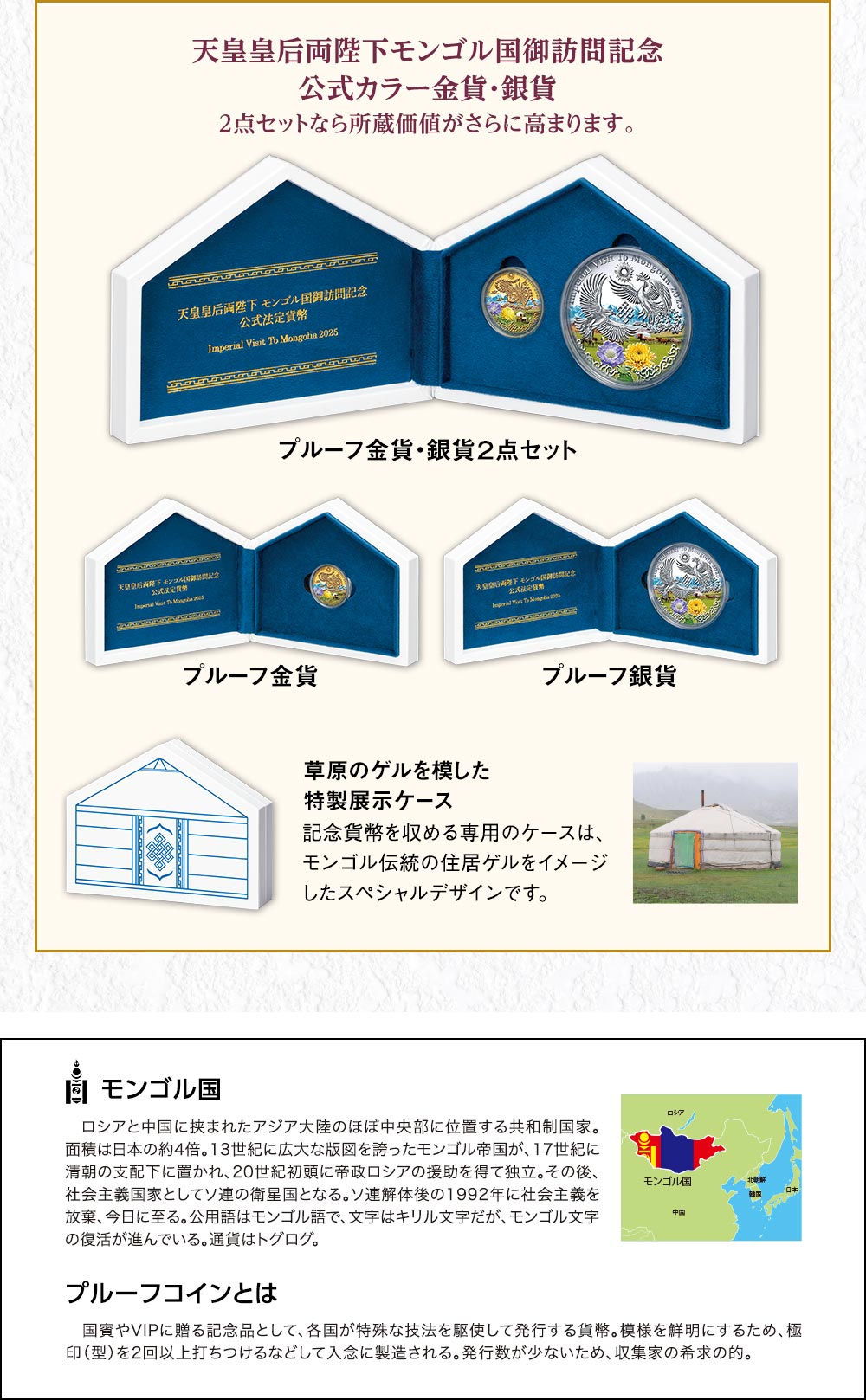 天皇皇后両陛下モンゴル国御訪問記念　公式カラー金貨・銀貨。２点セットなら所蔵価値がさらに高まります。記念貨幣を収める専用のケースは、モンゴル伝統の住居ゲルをイメージしたスペシャルデザインです。／モンゴル国：ロシアと中国に挟まれたアジア大陸のほぼ中央部に位置する共和制国家。面積は日本の約4倍。13世紀に広大な版図を誇ったモンゴル帝国が、17世紀に清朝の支配下に置かれ、20世紀初頭に帝政ロシアの援助を得て独立。その後、社会主義国家としてソ連の衛星国となる。ソ連解体後の1992年に社会主義を放棄、今日に至る。公用語はモンゴル語で、文字はキリル文字だが、モンゴル文字の復活が進んでいる。通貨はトグログ。／プルーフコインとは：国賓やVIPに贈る記念品として、各国が特殊な技法を駆使して発行する貨幣。模様を鮮明にするため、極印（型）を2回以上打ちつけるなどして入念に製造される。発行数が少ないため、収集家の希求の的。