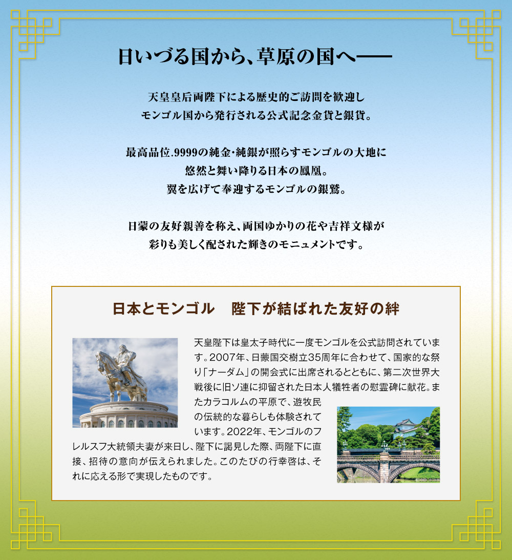 日いづる国から、草原の国へ――。天皇皇后両陛下による歴史的ご訪問を歓迎し、モンゴル国から発行される公式記念金貨と銀貨。最高品位.9999の純金・純銀が照らすモンゴルの大地に悠然と舞い降りる日本の鳳凰。翼を広げて奉迎するモンゴルの銀鷲。日蒙の友好親善を称え、両国ゆかりの花や吉祥文様が、彩りも美しく配された輝きのモニュメントです。／日本とモンゴル。陛下が結ばれた友好の絆：天皇陛下は皇太子時代に一度モンゴルを公式訪問されています。2007年、日蒙国交樹立35周年に合わせて、国家的な祭り「ナーダム」の開会式に出席されるとともに、第二次世界大戦後に旧ソ連に抑留された日本人犠牲者の慰霊碑に献花。またカラコルムの平原で、遊牧民の伝統的な暮らしも体験されています。2022年、モンゴルのフレルスフ大統領夫妻が来日し、陛下に謁見した際、両陛下に直接、招待の意向が伝えられました。このたびの行幸啓は、それに応える形で実現したものです。
