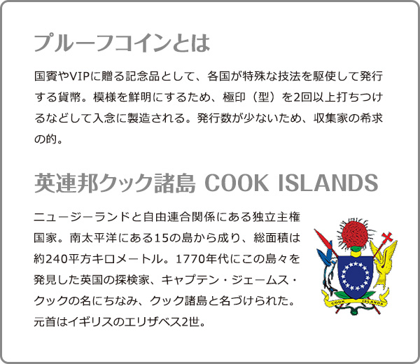 プルーフコインとは：国賓やVIPに贈る記念品として、各国が特殊な技法を駆使して発行する貨幣。模様を鮮明にするため、極印（型）を2回以上打ちつけるなどして入念に製造される。発行数が少ないため、収集家の希求の的。／英連邦クック諸島 COOK ISLANDS：ニュージーランドと自由連合関係にある独立主権国家。南太平洋にある15の島から成り、総面積は約240平方キロメートル。1770年代にこの島々を発見した英国の探検家、キャプテン・ジェームス・クックの名にちなみ、クック諸島と名づけられた。元首はイギリスのエリザベス2世。
