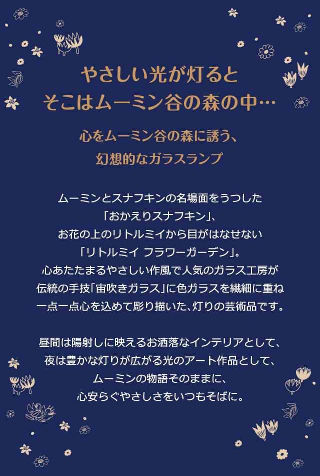 やさしい光が灯るとそこはムーミン谷の森の中…。心をムーミン谷の森に誘う、幻想的なガラスランプ／ムーミンとスナフキンの名場面をうつした「おかえりスナフキン」、お花の上のリトルミイから目がはなせない「リトルミイ フラワーガーデン」。心あたたまるやさしい作風で人気のガラス工房が伝統の手技「宙吹きガラス」に色ガラスを繊細に重ね一点一点心を込めて彫り描いた、灯りの芸術品です。昼間は陽射しに映えるお洒落なインテリアとして、夜は豊かな灯りが広がる光のアート作品として、ムーミンの物語そのままに、心安らぐやさしさをいつもそばに。