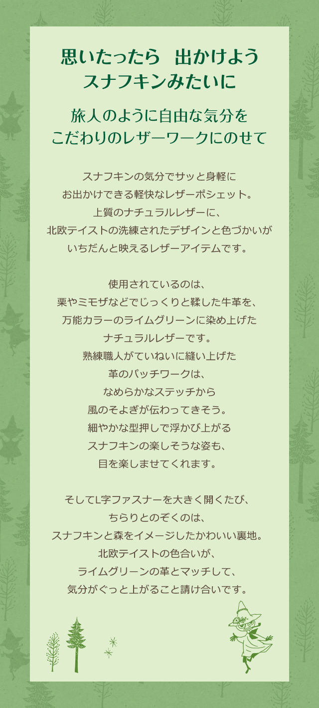 思いたったら出かけよう、スナフキンみたいに。旅人のように自由な気分をこだわりのレザーワークにのせて／スナフキンの気分でサッと身軽にお出かけできる軽快なレザーポシェット。上質のナチュラルレザーに、北欧テイストの洗練されたデザインと色づかいがいちだんと映えるレザーアイテムです。使用されているのは、栗やミモザなどでじっくりと鞣した牛革を、万能カラーのライムグリーンに染め上げたナチュラルレザーです。熟練職人がていねいに縫い上げた革のパッチワークは、なめらかなステッチから風のそよぎが伝わってきそう。細やかな型押しで浮かび上がるスナフキンの楽しそうな姿も、目を楽しませてくれます。そしてL字ファスナーを大きく開くたび、ちらりとのぞくのは、スナフキンと森をイメージしたかわいい裏地。北欧テイストの色合いが、ライムグリーンの革とマッチして、気分がぐっと上がること請け合いです。