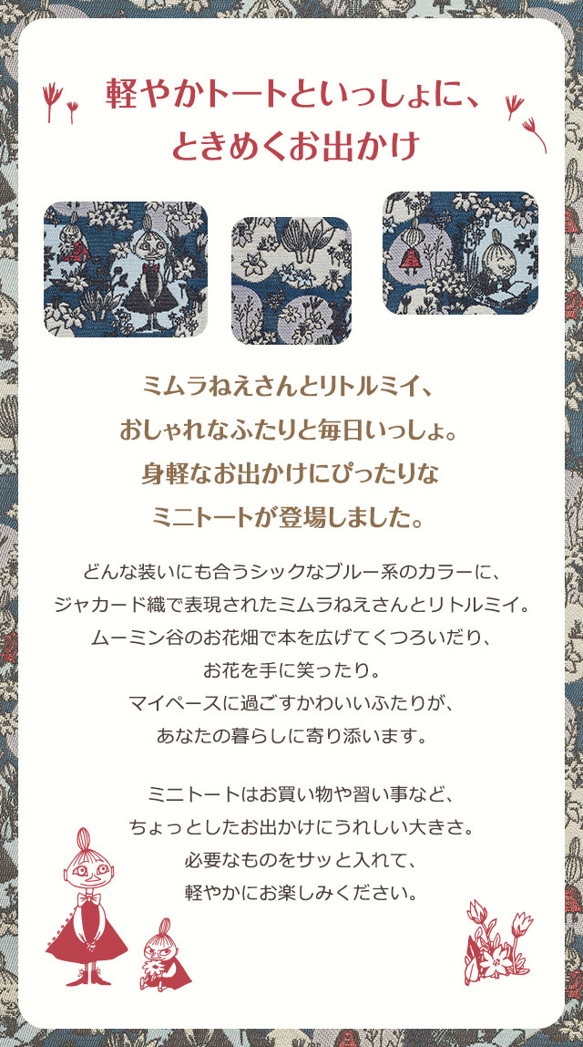 軽やかトートといっしょに、ときめくお出かけ／ミムラねえさんとリトルミイ、おしゃれなふたりと毎日いっしょ。身軽なお出かけにぴったりなミニトートが登場しました。／どんな装いにも合うシックなブルー系のカラーに、ジャカード織で表現されたミムラねえさんとリトルミイ。ムーミン谷のお花畑で本を広げてくつろいだり、お花を手に笑ったり。マイペースに過ごすかわいいふたりが、あなたの暮らしに寄り添います。ミニトートはお買い物や習い事など、
ちょっとしたお出かけにうれしい大きさ。必要なものをサッと入れて、軽やかにお楽しみください。