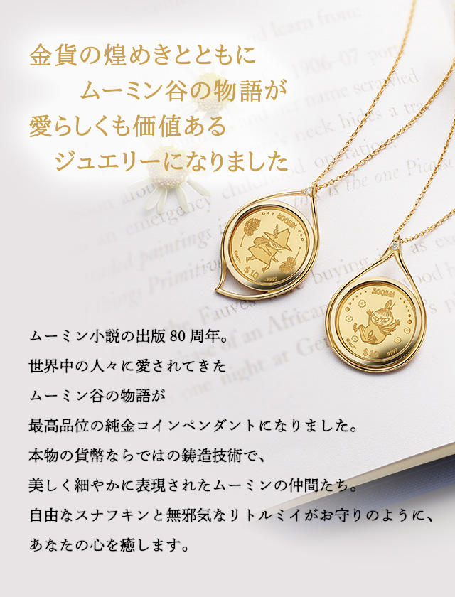 金貨の煌めきとともに、ムーミン谷の物語が愛らしくも価値あるジュエリーになりました／ムーミン小説の出版80周年。世界中の人々に愛されてきたムーミン谷の物語が、最高品位の純金コインペンダントになりました。本物の貨幣ならではの鋳造技術で、美しく細やかに表現されたムーミンの仲間たち。自由なスナフキンと無邪気なリトルミイがお守りのように、あなたの心を癒します。