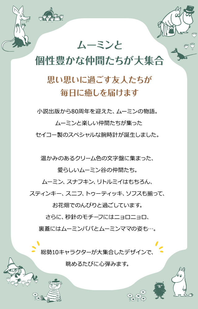 ムーミンと個性豊かな仲間たちが大集合。思い思いに過ごす友人たちが毎日に癒しを届けます。／小説出版から80周年を迎えた、ムーミンの物語。ムーミンと楽しい仲間たちが集ったセイコー製のスペシャルな腕時計が誕生しました。温かみのあるクリーム色の文字盤に集まった、愛らしいムーミン谷の仲間たち。ムーミン、スナフキン、リトルミイはもちろん、スティンキー、スニフ、トゥーティッキ、ソフスも揃って、お花畑でのんびりと過ごしています。さらに、秒針のモチーフにはニョロニョロ、裏蓋にはムーミンパパとムーミンママの姿も…。総勢10キャラクターが大集合したデザインで、眺めるたびに心弾みます。