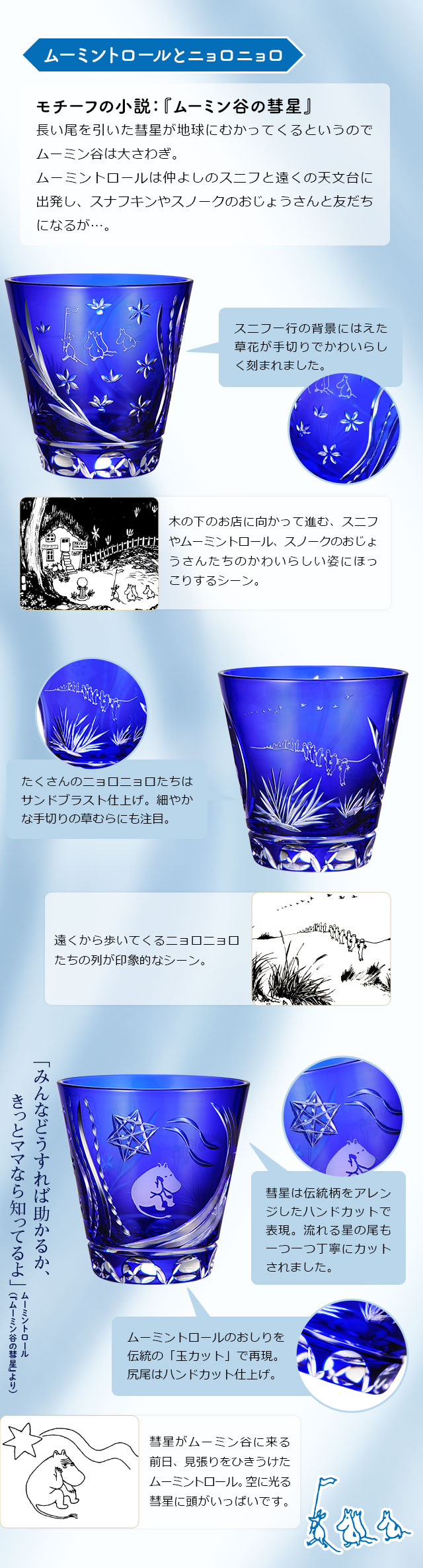 ムーミントロールとニョロニョロ／モチーフの小説：『ムーミン谷の彗星』長い尾を引いた彗星が地球にむかってくるというのでムーミン谷は大さわぎ。ムーミントロールは仲よしのスニフと遠くの天文台に出発し、スナフキンやスノークのおじょうさんと友だちになるが…。／１、木の下のお店に向かって進む、スニフやムーミントロール、スノークのおじょうさんたちのかわいらしい姿にほっこりするシーン。：スニフ一行の背景にはえた草花が手切りでかわいらしく刻まれました。／２、遠くから歩いてくるニョロニョロたちの列が印象的なシーン。：たくさんのニョロニョロたちはサンドブラスト仕上げ。細やかな手切りの草むらにも注目。／３、「みんなどうすれば助かるか、きっとママなら知ってるよ」ムーミントロール（『ムーミン谷の彗星』より）。彗星がムーミン谷に来る前日、見張りをひきうけたムーミントロール。空に光る彗星に頭がいっぱいです。：彗星は伝統柄をアレンジしたハンドカットで表現。流れる星の尾も一つ一つ丁寧にカットされました。ムーミントロールのおしりを伝統の「玉カット」で再現。尻尾はハンドカット仕上げ。